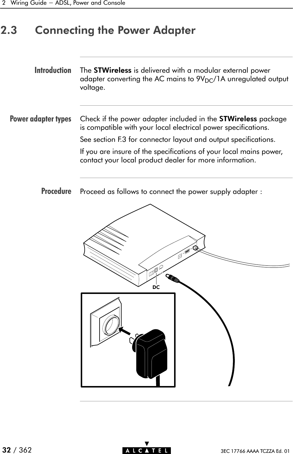 IntroductionPower adapter typesProcedure2 Wiring Guide - ADSL, Power and Console 32 / 362 3EC 17766 AAAA TCZZA Ed. 012.3 Connecting the Power AdapterThe STWireless is delivered with a modular external poweradapter converting the AC mains to 9VDC/1A unregulated outputvoltage.Check if the power adapter included in the STWireless packageis compatible with your local electrical power specifications.See section F.3 for connector layout and output specifications.If you are insure of the specifications of your local mains power,contact your local product dealer for more information.Proceed as follows to connect the power supply adapter :DC