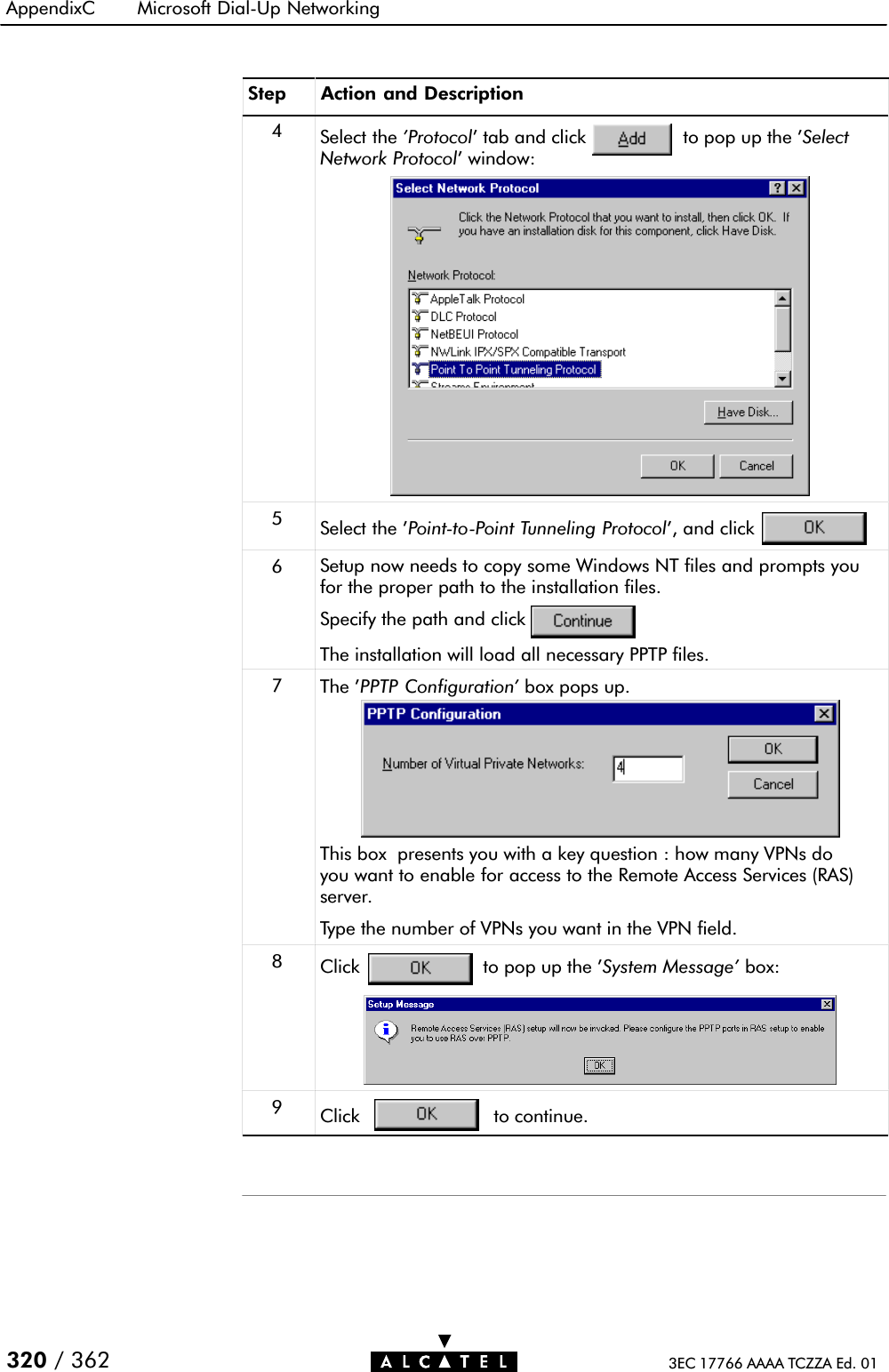 AppendixC Microsoft DialĆUp Networking320 / 362 3EC 17766 AAAA TCZZA Ed. 01Step Action and Description4Select the &apos;Protocol&apos; tab and click to pop up the &apos;SelectNetwork Protocol&apos; window:5Select the &apos;PointĆtoĆPoint Tunneling Protocol&apos;, and click6Setup now needs to copy some Windows NT files and prompts youfor the proper path to the installation files.Specify the path and clickThe installation will load all necessary PPTP files.7The &apos;PPTP Configuration&apos; box pops up.This box presents you with a key question : how many VPNs doyou want to enable for access to the Remote Access Services (RAS)server.Type the number of VPNs you want in the VPN field.8Click to pop up the &apos;System Message&apos; box:9Click to continue.