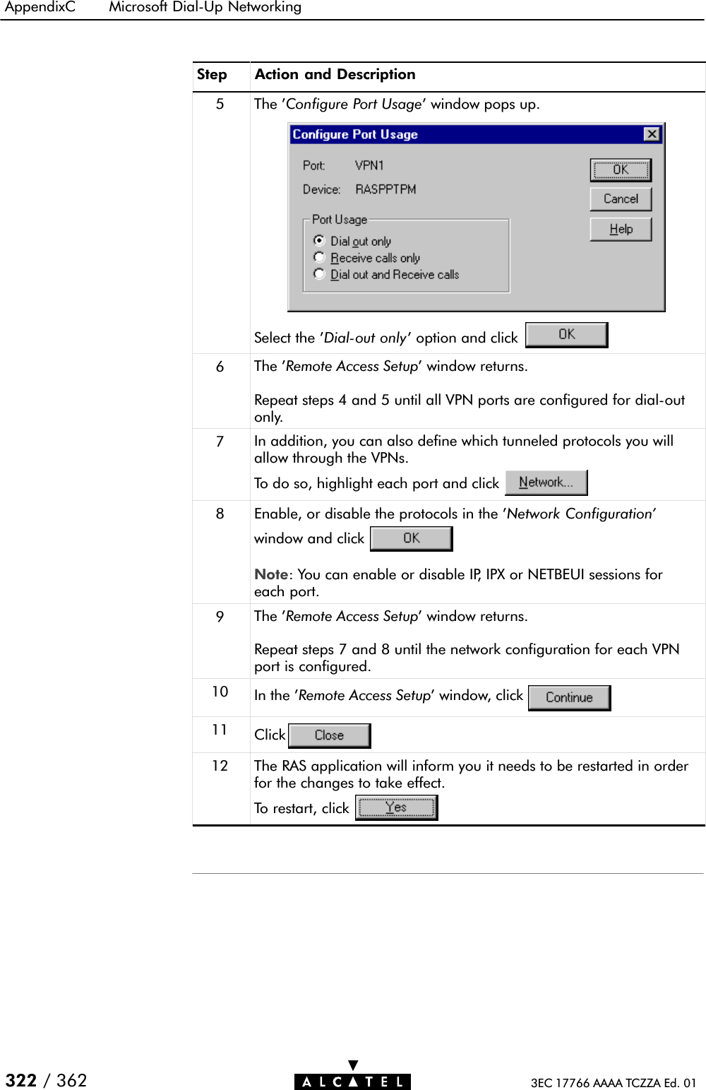 AppendixC Microsoft DialĆUp Networking322 / 362 3EC 17766 AAAA TCZZA Ed. 01Step Action and Description5 The &apos;Configure Port Usage&apos; window pops up.Select the &apos;DialĆout only&apos; option and click6The &apos;Remote Access Setup&apos; window returns.Repeat steps 4 and 5 until all VPN ports are configured for dialĆoutonly.7In addition, you can also define which tunneled protocols you willallow through the VPNs.To do so, highlight each port and click8 Enable, or disable the protocols in the &apos;Network Configuration&apos;window and clickNote: You can enable or disable IP, IPX or NETBEUI sessions foreach port.9The &apos;Remote Access Setup&apos; window returns.Repeat steps 7 and 8 until the network configuration for each VPNport is configured.10 In the &apos;Remote Access Setup&apos; window, click11 Click12 The RAS application will inform you it needs to be restarted in orderfor the changes to take effect.To restart, click