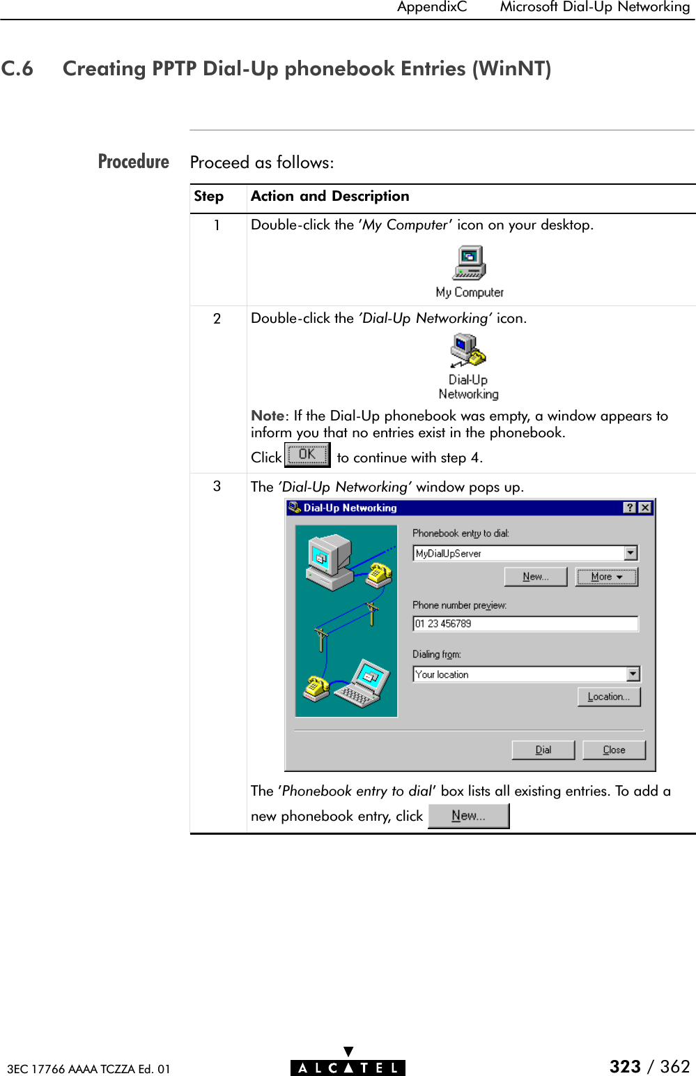 ProcedureAppendixC Microsoft DialĆUp Networking323 / 3623EC 17766 AAAA TCZZA Ed. 01C.6 Creating PPTP DialĆUp phonebook Entries (WinNT)Proceed as follows:Step Action and Description1DoubleĆclick the &apos;My Computer&apos; icon on your desktop.2DoubleĆclick the &apos;DialĆUp Networking&apos; icon.Note: If the DialĆUp phonebook was empty, a window appears toinform you that no entries exist in the phonebook.Click to continue with step 4.3The &apos;DialĆUp Networking&apos; window pops up.The &apos;Phonebook entry to dial&apos; box lists all existing entries. To add anew phonebook entry, click