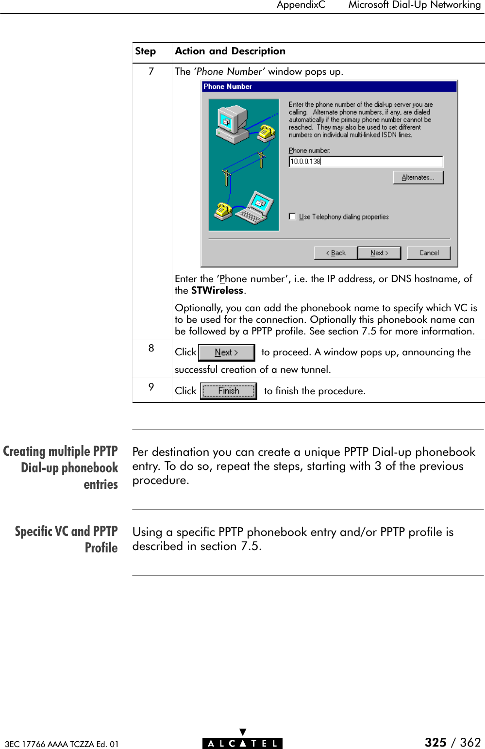 Creating multiple PPTPDialĆup phonebookentriesSpecific VC and PPTPProfileAppendixC Microsoft DialĆUp Networking325 / 3623EC 17766 AAAA TCZZA Ed. 01Step Action and Description7 The &apos;Phone Number&apos; window pops up.Enter the &apos;Phone number&apos;, i.e. the IP address, or DNS hostname, ofthe STWireless.Optionally, you can add the phonebook name to specify which VC isto be used for the connection. Optionally this phonebook name canbe followed by a PPTP profile. See section 7.5 for more information.8Click to proceed. A window pops up, announcing thesuccessful creation of a new tunnel.9Click to finish the procedure.Per destination you can create a unique PPTP DialĆup phonebookentry. To do so, repeat the steps, starting with 3 of the previousprocedure.Using a specific PPTP phonebook entry and/or PPTP profile isdescribed in section 7.5.