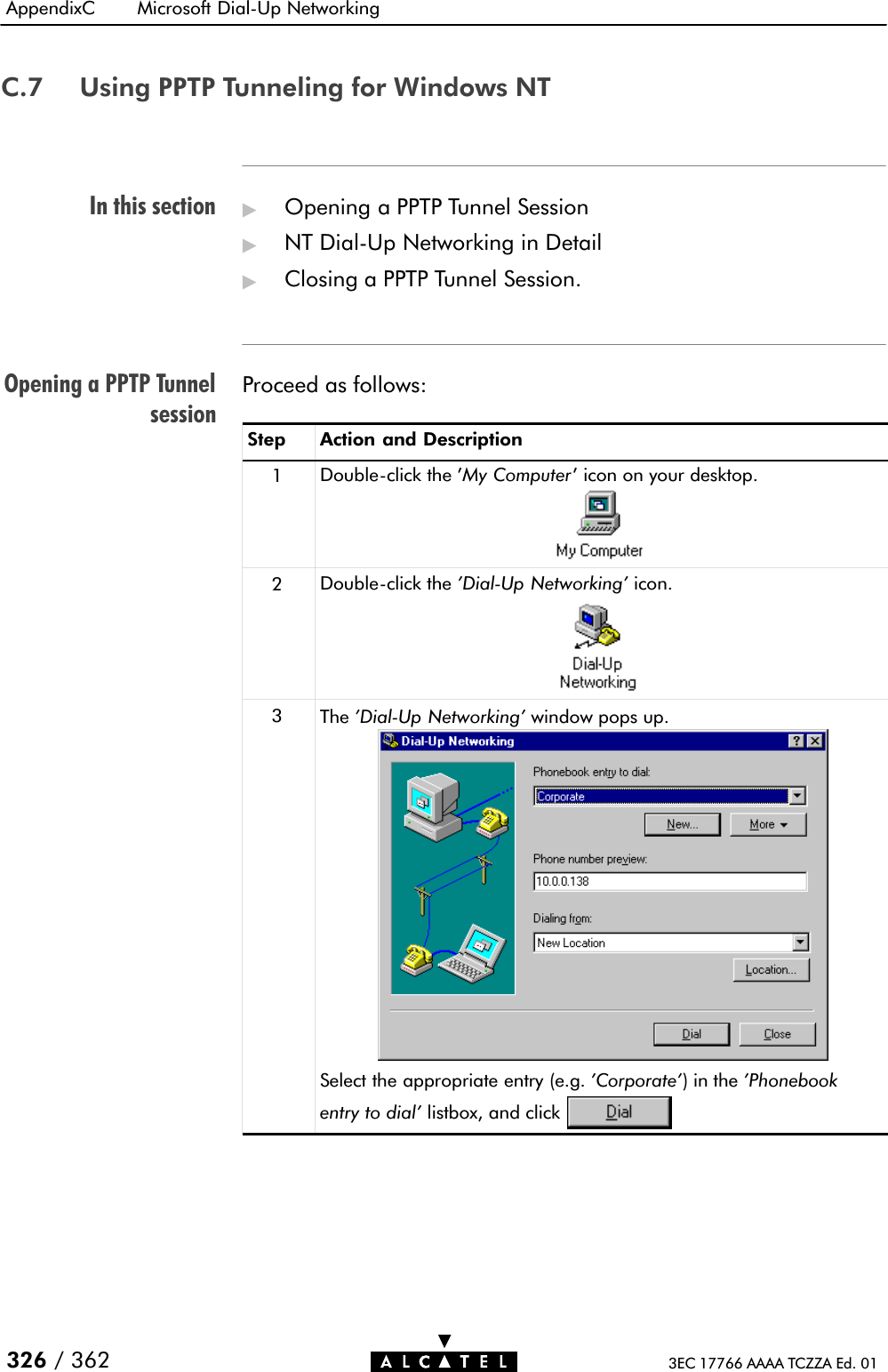 In this sectionOpening a PPTP TunnelsessionAppendixC Microsoft DialĆUp Networking326 / 362 3EC 17766 AAAA TCZZA Ed. 01C.7 Using PPTP Tunneling for Windows NT&quot;Opening a PPTP Tunnel Session&quot;NT DialĆUp Networking in Detail&quot;Closing a PPTP Tunnel Session.Proceed as follows:Step Action and Description1DoubleĆclick the &apos;My Computer&apos; icon on your desktop.2DoubleĆclick the &apos;DialĆUp Networking&apos; icon.3The &apos;DialĆUp Networking&apos; window pops up.Select the appropriate entry (e.g. &apos;Corporate&apos;)inthe&apos;Phonebookentry to dial&apos; listbox, and click