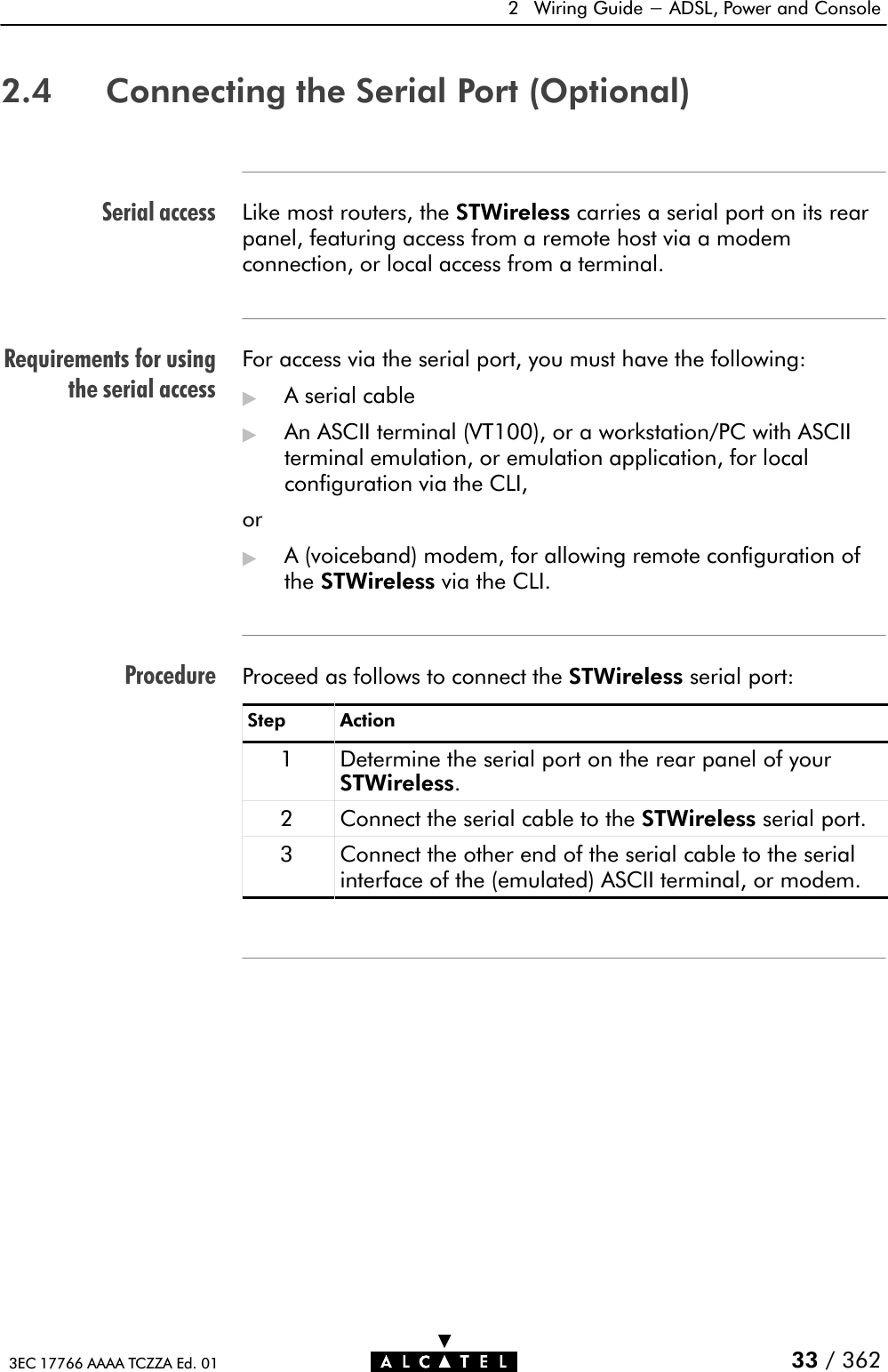 Serial accessRequirements for usingthe serial accessProcedure2 Wiring Guide - ADSL, Power and Console33 / 3623EC 17766 AAAA TCZZA Ed. 012.4 Connecting the Serial Port (Optional)Like most routers, the STWireless carries a serial port on its rearpanel, featuring access from a remote host via a modemconnection, or local access from a terminal.For access via the serial port, you must have the following:&quot;A serial cable&quot;An ASCII terminal (VT100), or a workstation/PC with ASCIIterminal emulation, or emulation application, for localconfiguration via the CLI,or&quot;A (voiceband) modem, for allowing remote configuration ofthe STWireless via the CLI.Proceed as follows to connect the STWireless serial port:Step Action1 Determine the serial port on the rear panel of yourSTWireless.2 Connect the serial cable to the STWireless serial port.3Connect the other end of the serial cable to the serialinterface of the (emulated) ASCII terminal, or modem.