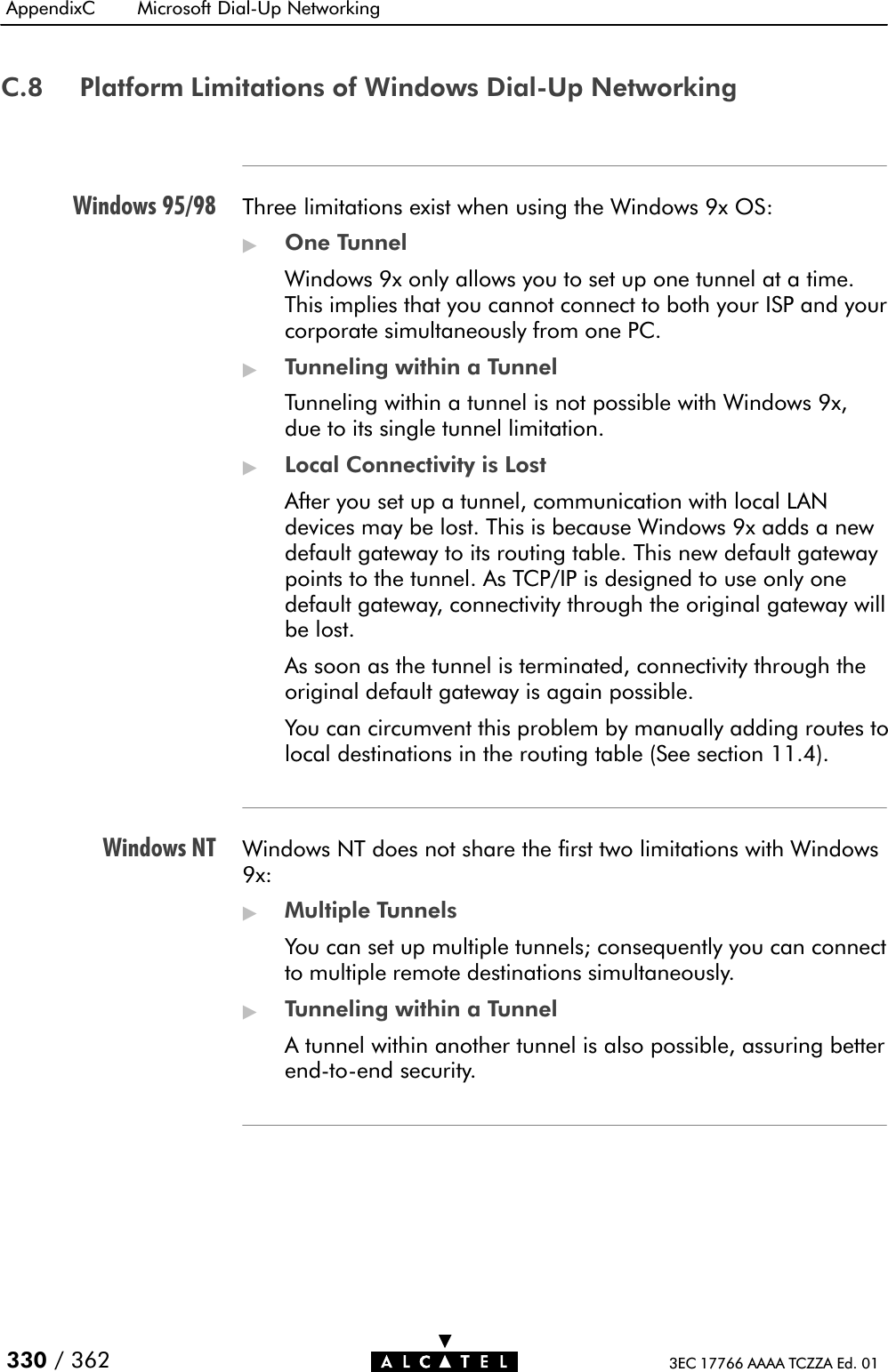 Windows 95/98Windows NTAppendixC Microsoft DialĆUp Networking330 / 362 3EC 17766 AAAA TCZZA Ed. 01C.8 Platform Limitations of Windows DialĆUp NetworkingThree limitations exist when using the Windows 9x OS:&quot;One TunnelWindows 9x only allows you to set up one tunnel at a time.This implies that you cannot connect to both your ISP and yourcorporate simultaneously from one PC.&quot;Tunneling within a TunnelTunneling within a tunnel is not possible with Windows 9x,due to its single tunnel limitation.&quot;Local Connectivity is LostAfter you set up a tunnel, communication with local LANdevices may be lost. This is because Windows 9x adds a newdefault gateway to its routing table. This new default gatewaypoints to the tunnel. As TCP/IP is designed to use only onedefault gateway, connectivity through the original gateway willbe lost.As soon as the tunnel is terminated, connectivity through theoriginal default gateway is again possible.You can circumvent this problem by manually adding routes tolocal destinations in the routing table (See section 11.4).Windows NT does not share the first two limitations with Windows9x:&quot;Multiple TunnelsYou can set up multiple tunnels; consequently you can connectto multiple remote destinations simultaneously.&quot;Tunneling within a TunnelA tunnel within another tunnel is also possible, assuring betterendĆtoĆend security.