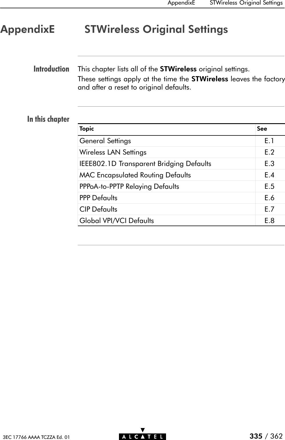 IntroductionIn this chapterAppendixE STWireless Original Settings335 / 3623EC 17766 AAAA TCZZA Ed. 01AppendixE STWireless Original SettingsThis chapter lists all of the STWireless original settings.These settings apply at the time the STWireless leaves the factoryand after a reset to original defaults.Topic SeeGeneral Settings E.1Wireless LAN Settings E.2IEEE802.1D Transparent Bridging Defaults E.3MAC Encapsulated Routing Defaults E.4PPPoAĆtoĆPPTP Relaying Defaults E.5PPP Defaults E.6CIP Defaults E.7Global VPI/VCI Defaults E.8