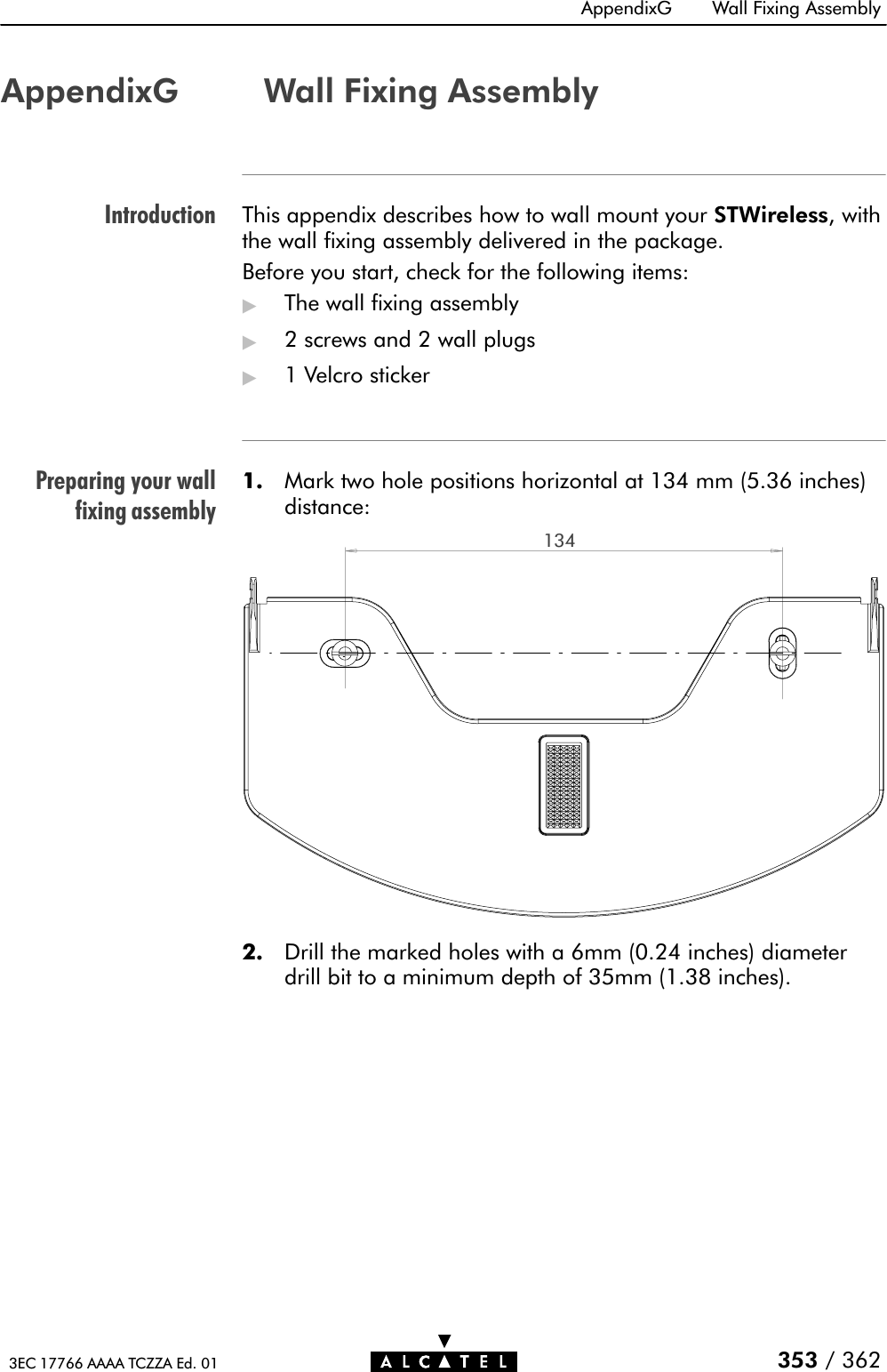 IntroductionPreparing your wallfixing assemblyAppendixG Wall Fixing Assembly353 / 3623EC 17766 AAAA TCZZA Ed. 01AppendixG Wall Fixing AssemblyThis appendix describes how to wall mount your STWireless, withthe wall fixing assembly delivered in the package.Before you start, check for the following items:&quot;The wall fixing assembly&quot;2 screws and 2 wall plugs&quot;1 Velcro sticker1. Mark two hole positions horizontal at 134 mm (5.36 inches)distance:1342. Drill the marked holes with a 6mm (0.24 inches) diameterdrill bit to a minimum depth of 35mm (1.38 inches).