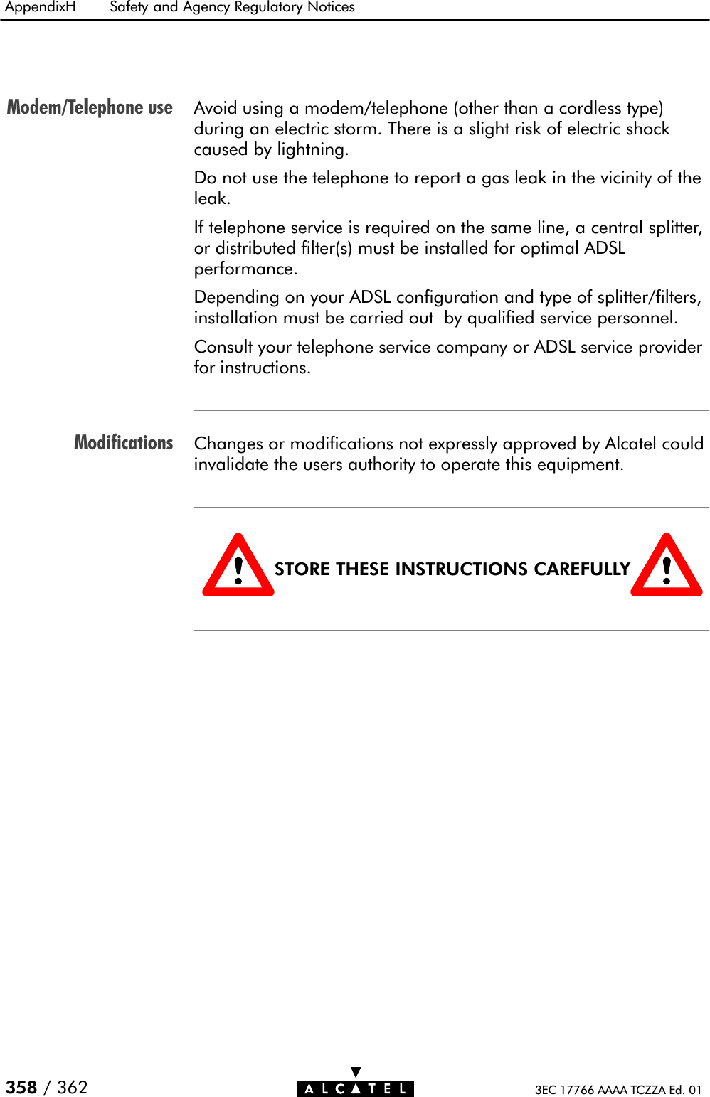 Modem/Telephone useModificationsAppendixH Safety and Agency Regulatory Notices358 / 362 3EC 17766 AAAA TCZZA Ed. 01Avoid using a modem/telephone (other than a cordless type)during an electric storm. There is a slight risk of electric shockcaused by lightning.Do not use the telephone to report a gas leak in the vicinity of theleak.If telephone service is required on the same line, a central splitter,or distributed filter(s) must be installed for optimal ADSLperformance.Depending on your ADSL configuration and type of splitter/filters,installation must be carried out by qualified service personnel.Consult your telephone service company or ADSL service providerfor instructions.Changes or modifications not expressly approved by Alcatel couldinvalidate the users authority to operate this equipment.STORE THESE INSTRUCTIONS CAREFULLY