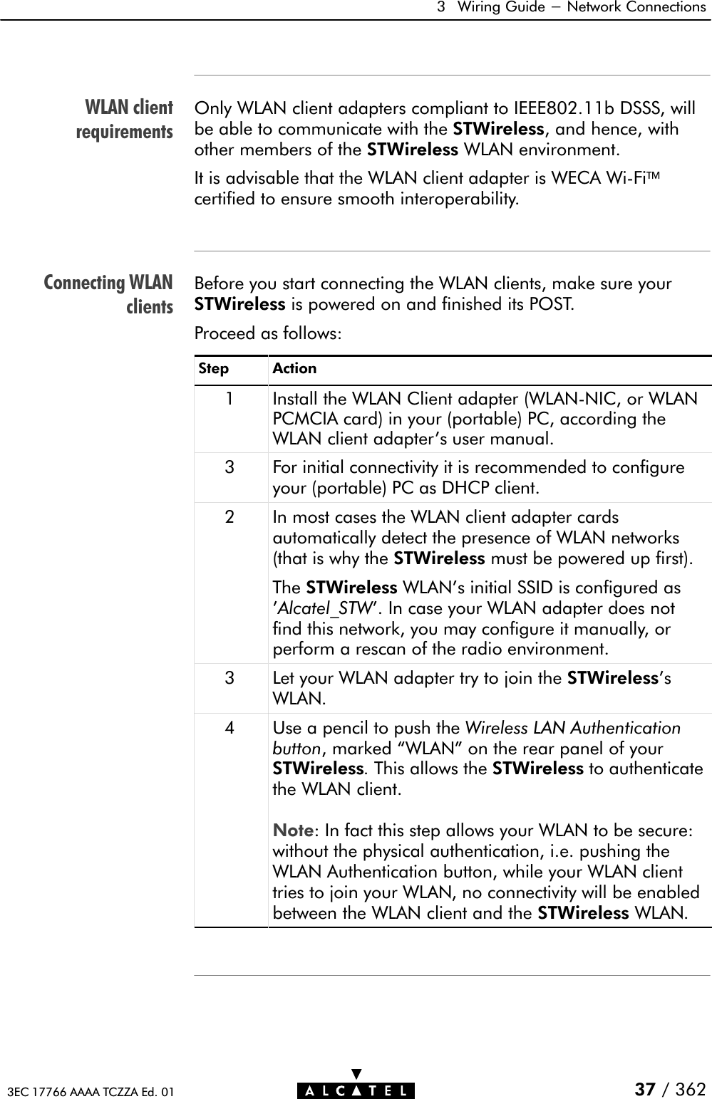 WLAN clientrequirementsConnecting WLANclients3 Wiring Guide - Network Connections37 / 3623EC 17766 AAAA TCZZA Ed. 01Only WLAN client adapters compliant to IEEE802.11b DSSS, willbe able to communicate with the STWireless, and hence, withother members of the STWireless WLAN environment.It is advisable that the WLAN client adapter is WECA WiĆFicertified to ensure smooth interoperability.Before you start connecting the WLAN clients, make sure yourSTWireless is powered on and finished its POST.Proceed as follows:Step Action1 Install the WLAN Client adapter (WLANĆNIC, or WLANPCMCIA card) in your (portable) PC, according theWLAN client adapter&apos;s user manual.3 For initial connectivity it is recommended to configureyour (portable) PC as DHCP client.2 In most cases the WLAN client adapter cardsautomatically detect the presence of WLAN networks(that is why the STWireless must be powered up first).The STWireless WLAN&apos;s initial SSID is configured as&apos;Alcatel_STW&apos;. In case your WLAN adapter does notfind this network, you may configure it manually, orperform a rescan of the radio environment.3 Let your WLAN adapter try to join the STWireless&apos;sWLAN.4 Use a pencil to push the Wireless LAN Authenticationbutton, marked WLAN&quot; on the rear panel of yourSTWireless.This allows the STWireless to authenticatethe WLAN client.Note: In fact this step allows your WLAN to be secure:without the physical authentication, i.e. pushing theWLAN Authentication button, while your WLAN clienttries to join your WLAN, no connectivity will be enabledbetween the WLAN client and the STWireless WLAN.