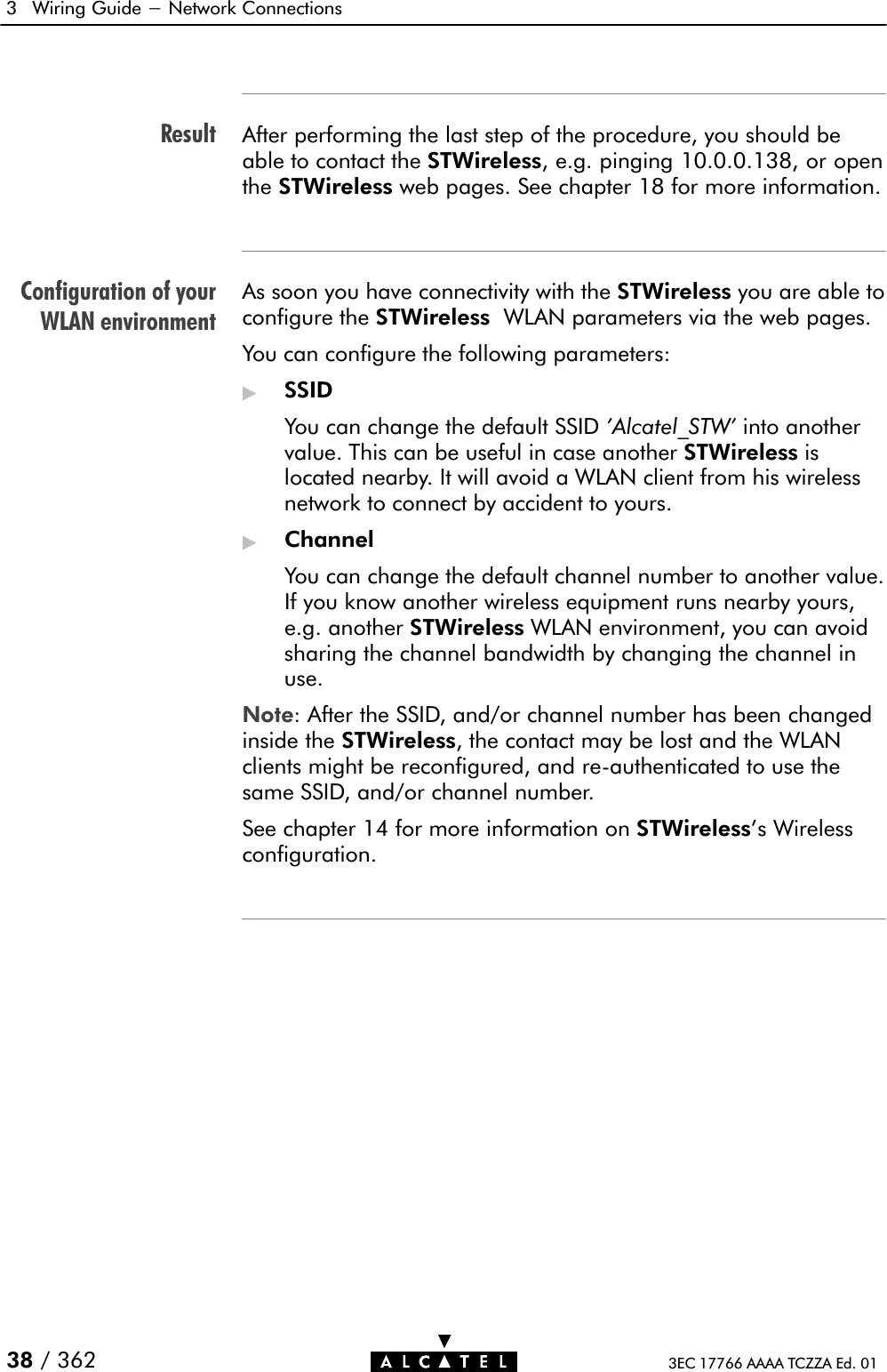 ResultConfiguration of yourWLAN environment3 Wiring Guide - Network Connections38 / 362 3EC 17766 AAAA TCZZA Ed. 01After performing the last step of the procedure, you should beable to contact the STWireless, e.g. pinging 10.0.0.138, or openthe STWireless web pages. See chapter 18 for more information.As soon you have connectivity with the STWireless you are able toconfigure the STWireless WLAN parameters via the web pages.You can configure the following parameters:&quot;SSIDYou can change the default SSID &apos;Alcatel_STW&apos; into anothervalue. This can be useful in case another STWireless islocated nearby. It will avoid a WLAN client from his wirelessnetwork to connect by accident to yours.&quot;ChannelYou can change the default channel number to another value.If you know another wireless equipment runs nearby yours,e.g. another STWireless WLAN environment, you can avoidsharing the channel bandwidth by changing the channel inuse.Note: After the SSID, and/or channel number has been changedinside the STWireless, the contact may be lost and the WLANclients might be reconfigured, and reĆauthenticated to use thesame SSID, and/or channel number.See chapter 14 for more information on STWireless&apos;s Wirelessconfiguration.