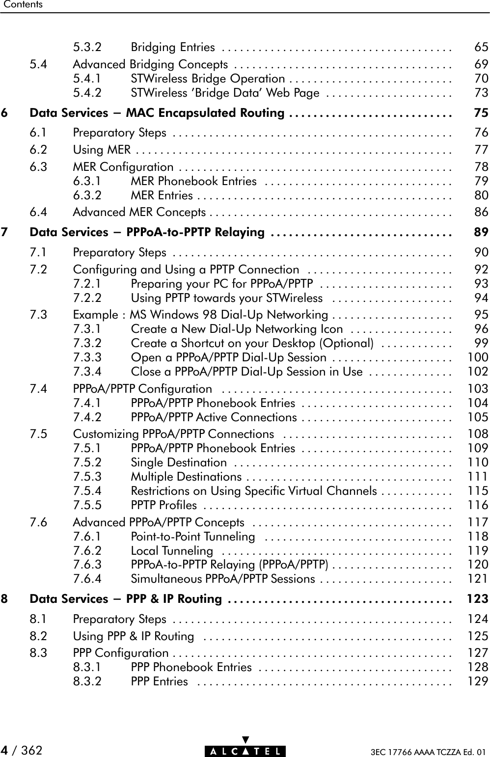 Contents3EC 17766 AAAA TCZZA Ed. 014/ 3625.3.2 Bridging Entries 65......................................5.4 Advanced Bridging Concepts 69....................................5.4.1 STWireless Bridge Operation 70...........................5.4.2 STWireless &apos;Bridge Data&apos; Web Page 73.....................6 Data Services - MAC Encapsulated Routing 75...........................6.1 Preparatory Steps 76..............................................6.2 Using MER 77....................................................6.3 MER Configuration 78.............................................6.3.1 MER Phonebook Entries 79...............................6.3.2 MER Entries 80..........................................6.4 Advanced MER Concepts 86........................................7 Data Services - PPPoAĆtoĆPPTP Relaying 89..............................7.1 Preparatory Steps 90..............................................7.2 Configuring and Using a PPTP Connection 92........................7.2.1 Preparing your PC for PPPoA/PPTP 93......................7.2.2 Using PPTP towards your STWireless 94....................7.3 Example : MS Windows 98 DialĆUp Networking 95....................7.3.1 Create a New DialĆUp Networking Icon 96.................7.3.2 Create a Shortcut on your Desktop (Optional) 99............7.3.3 Open a PPPoA/PPTP DialĆUp Session 100....................7.3.4 Close a PPPoA/PPTP DialĆUp Session in Use 102..............7.4 PPPoA/PPTP Configuration 103......................................7.4.1 PPPoA/PPTP Phonebook Entries 104.........................7.4.2 PPPoA/PPTP Active Connections 105.........................7.5 Customizing PPPoA/PPTP Connections 108............................7.5.1 PPPoA/PPTP Phonebook Entries 109.........................7.5.2 Single Destination 110....................................7.5.3 Multiple Destinations 111..................................7.5.4 Restrictions on Using Specific Virtual Channels 115............7.5.5 PPTP Profiles 116.........................................7.6 Advanced PPPoA/PPTP Concepts 117.................................7.6.1 PointĆtoĆPoint Tunneling 118...............................7.6.2 Local Tunneling 119......................................7.6.3 PPPoAĆtoĆPPTP Relaying (PPPoA/PPTP) 120....................7.6.4 Simultaneous PPPoA/PPTP Sessions 121......................8 Data Services - PPP &amp; IP Routing 123.....................................8.1 Preparatory Steps 124..............................................8.2 Using PPP &amp; IP Routing 125.........................................8.3 PPP Configuration 127..............................................8.3.1 PPP Phonebook Entries 128................................8.3.2 PPP Entries 129..........................................