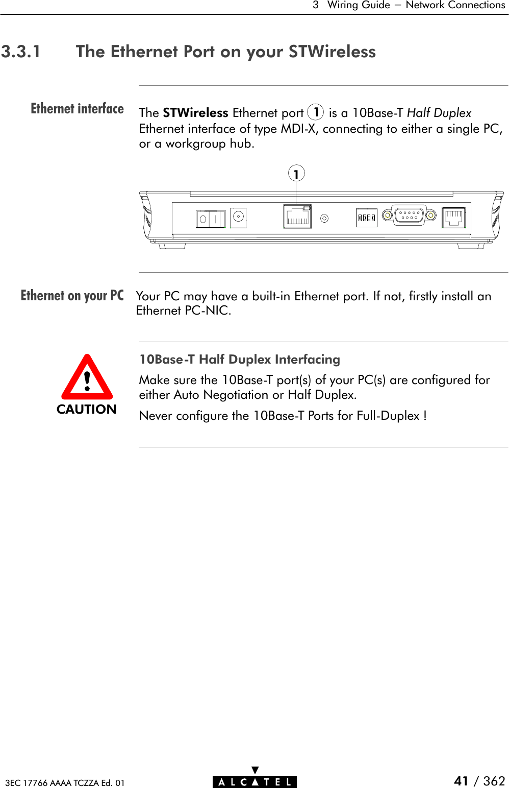 Ethernet interfaceEthernet on your PC3 Wiring Guide - Network Connections41 / 3623EC 17766 AAAA TCZZA Ed. 013.3.1 The Ethernet Port on your STWirelessThe STWireless Ethernet port 1is a 10BaseĆT Half DuplexEthernet interface of type MDIĆX, connecting to either a single PC,or a workgroup hub.1Your PC may have a builtĆin Ethernet port. If not, firstly install anEthernet PCĆNIC.10BaseĆT Half Duplex InterfacingMake sure the 10BaseĆT port(s) of your PC(s) are configured foreither Auto Negotiation or Half Duplex.Never configure the 10BaseĆT Ports for FullĆDuplex !CAUTION