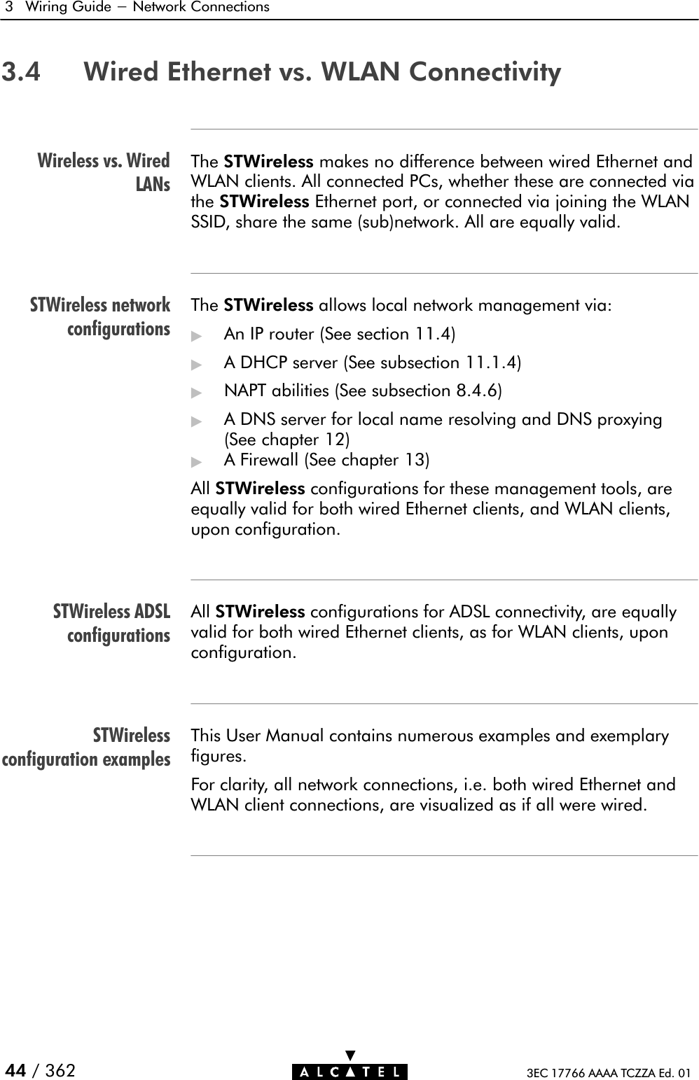 Wireless vs. WiredLANsSTWireless networkconfigurationsSTWireless ADSLconfigurationsSTWirelessconfiguration examples3 Wiring Guide - Network Connections44 / 362 3EC 17766 AAAA TCZZA Ed. 013.4 Wired Ethernet vs. WLAN ConnectivityThe STWireless makes no difference between wired Ethernet andWLAN clients. All connected PCs, whether these are connected viathe STWireless Ethernet port, or connected via joining the WLANSSID, share the same (sub)network. All are equally valid.The STWireless allows local network management via:&quot;An IP router (See section 11.4)&quot;A DHCP server (See subsection 11.1.4)&quot;NAPT abilities (See subsection 8.4.6)&quot;A DNS server for local name resolving and DNS proxying(See chapter 12)&quot;A Firewall (See chapter 13)All STWireless configurations for these management tools, areequally valid for both wired Ethernet clients, and WLAN clients,upon configuration.All STWireless configurations for ADSL connectivity, are equallyvalid for both wired Ethernet clients, as for WLAN clients, uponconfiguration.This User Manual contains numerous examples and exemplaryfigures.For clarity, all network connections, i.e. both wired Ethernet andWLAN client connections, are visualized as if all were wired.