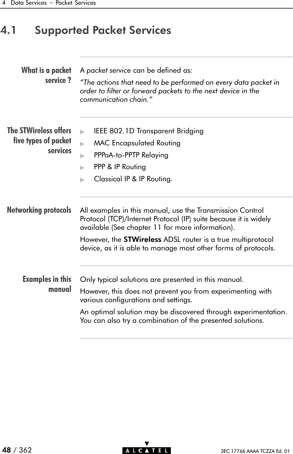 What is a packetservice ?The STWireless offersfive types of packetservicesNetworking protocolsExamples in thismanual4 Data Services - Packet Services48 / 362 3EC 17766 AAAA TCZZA Ed. 014.1 Supported Packet ServicesApacket service can be defined as:The actions that need to be performed on every data packet inorder to filter or forward packets to the next device in thecommunication chain.&quot;&quot;IEEE 802.1D Transparent Bridging&quot;MAC Encapsulated Routing&quot;PPPoAĆtoĆPPTP Relaying&quot;PPP &amp; IP Routing&quot;Classical IP &amp; IP Routing.All examples in this manual, use the Transmission ControlProtocol (TCP)/Internet Protocol (IP) suite because it is widelyavailable (See chapter 11 for more information).However, the STWireless ADSL router is a true multiprotocoldevice, as it is able to manage most other forms of protocols.Only typical solutions are presented in this manual.However, this does not prevent you from experimenting withvarious configurations and settings.An optimal solution may be discovered through experimentation.You can also try a combination of the presented solutions.