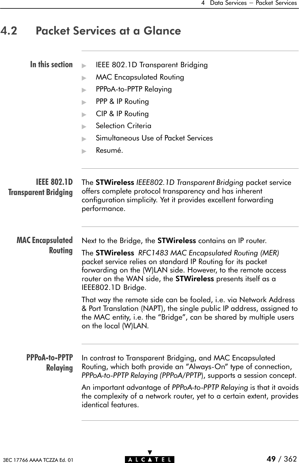 In this sectionIEEE 802.1DTransparent BridgingMAC EncapsulatedRoutingPPPoAĆtoĆPPTPRelaying4 Data Services - Packet Services49 / 3623EC 17766 AAAA TCZZA Ed. 014.2 Packet Services at a Glance&quot;IEEE 802.1D Transparent Bridging&quot;MAC Encapsulated Routing&quot;PPPoAĆtoĆPPTP Relaying&quot;PPP &amp; IP Routing&quot;CIP &amp; IP Routing&quot;Selection Criteria&quot;Simultaneous Use of Packet Services&quot;Resumé.The STWireless IEEE802.1D Transparent Bridging packet serviceoffers complete protocol transparency and has inherentconfiguration simplicity. Yet it provides excellent forwardingperformance.Next to the Bridge, the STWireless contains an IP router.The STWireless RFC1483 MAC Encapsulated Routing (MER)packet service relies on standard IP Routing for its packetforwarding on the (W)LAN side. However, to the remote accessrouter on the WAN side, the STWireless presents itself as aIEEE802.1D Bridge.That way the remote side can be fooled, i.e. via Network Address&amp; Port Translation (NAPT), the single public IP address, assigned tothe MAC entity, i.e. the Bridge&quot;, can be shared by multiple userson the local (W)LAN.In contrast to Transparent Bridging, and MAC EncapsulatedRouting, which both provide an &quot;AlwaysĆOn&quot; type of connection,PPPoAĆtoĆPPTP Relaying (PPPoA/PPTP), supports a session concept.An important advantage of PPPoAĆtoĆPPTP Relaying is that it avoidsthe complexity of a network router, yet to a certain extent, providesidentical features.