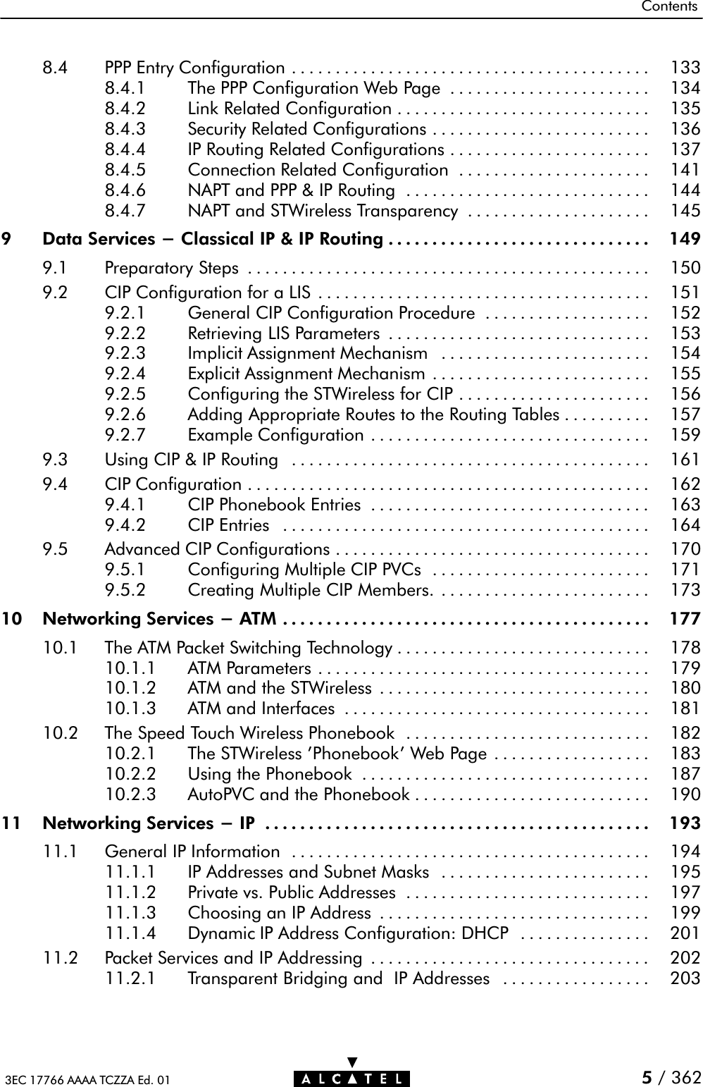 Contents3EC 17766 AAAA TCZZA Ed. 01 5/ 3628.4 PPP Entry Configuration 133.........................................8.4.1 The PPP Configuration Web Page 134.......................8.4.2 Link Related Configuration 135.............................8.4.3 Security Related Configurations 136.........................8.4.4 IP Routing Related Configurations 137.......................8.4.5 Connection Related Configuration 141......................8.4.6 NAPT and PPP &amp; IP Routing 144............................8.4.7 NAPT and STWireless Transparency 145.....................9 Data Services - Classical IP &amp; IP Routing 149..............................9.1 Preparatory Steps 150..............................................9.2 CIP Configuration for a LIS 151......................................9.2.1 General CIP Configuration Procedure 152...................9.2.2 Retrieving LIS Parameters 153..............................9.2.3 Implicit Assignment Mechanism 154........................9.2.4 Explicit Assignment Mechanism 155.........................9.2.5 Configuring the STWireless for CIP 156......................9.2.6 Adding Appropriate Routes to the Routing Tables 157..........9.2.7 Example Configuration 159................................9.3 Using CIP &amp; IP Routing 161.........................................9.4 CIP Configuration 162..............................................9.4.1 CIP Phonebook Entries 163................................9.4.2 CIP Entries 164..........................................9.5 Advanced CIP Configurations 170....................................9.5.1 Configuring Multiple CIP PVCs 171.........................9.5.2 Creating Multiple CIP Members. 173........................10 Networking Services - ATM 177..........................................10.1 The ATM Packet Switching Technology 178.............................10.1.1 ATM Parameters 179......................................10.1.2 ATM and the STWireless 180...............................10.1.3 ATM and Interfaces 181...................................10.2 The Speed Touch Wireless Phonebook 182............................10.2.1 The STWireless &apos;Phonebook&apos; Web Page 183..................10.2.2 Using the Phonebook 187.................................10.2.3 AutoPVC and the Phonebook 190...........................11 Networking Services - IP 193............................................11.1 General IP Information 194.........................................11.1.1 IP Addresses and Subnet Masks 195........................11.1.2 Private vs. Public Addresses 197............................11.1.3 Choosing an IP Address 199...............................11.1.4 Dynamic IP Address Configuration: DHCP 201...............11.2 Packet Services and IP Addressing 202................................11.2.1 Transparent Bridging and IP Addresses 203.................