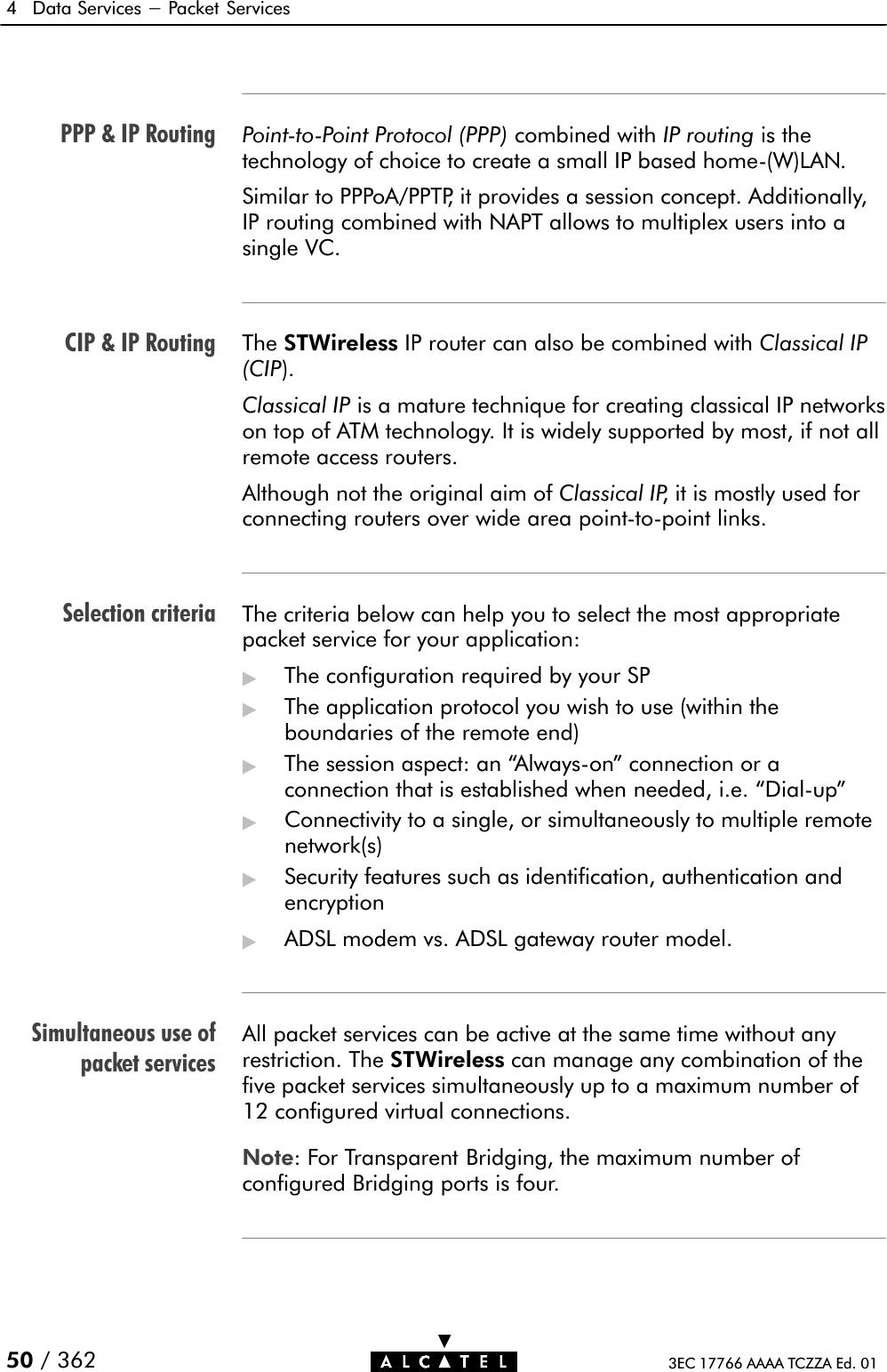 PPP &amp; IP RoutingCIP &amp; IP RoutingSelection criteriaSimultaneous use ofpacket services4 Data Services - Packet Services50 / 362 3EC 17766 AAAA TCZZA Ed. 01PointĆtoĆPoint Protocol (PPP) combined with IP routing is thetechnology of choice to create a small IP based homeĆ(W)LAN.Similar to PPPoA/PPTP, it provides a session concept. Additionally,IP routing combined with NAPT allows to multiplex users into asingle VC.The STWireless IP router can also be combined with Classical IP(CIP).Classical IP is a mature technique for creating classical IP networkson top of ATM technology. It is widely supported by most, if not allremote access routers.Although not the original aim of Classical IP, it is mostly used forconnecting routers over wide area pointĆtoĆpoint links.The criteria below can help you to select the most appropriatepacket service for your application:&quot;The configuration required by your SP&quot;The application protocol you wish to use (within theboundaries of the remote end)&quot;The session aspect: an AlwaysĆon&quot; connection or aconnection that is established when needed, i.e. DialĆup&quot;&quot;Connectivity to a single, or simultaneously to multiple remotenetwork(s)&quot;Security features such as identification, authentication andencryption&quot;ADSL modem vs. ADSL gateway router model.All packet services can be active at the same time without anyrestriction. The STWireless can manage any combination of thefive packet services simultaneously up to a maximum number of12 configured virtual connections.Note: For Transparent Bridging, the maximum number ofconfigured Bridging ports is four.