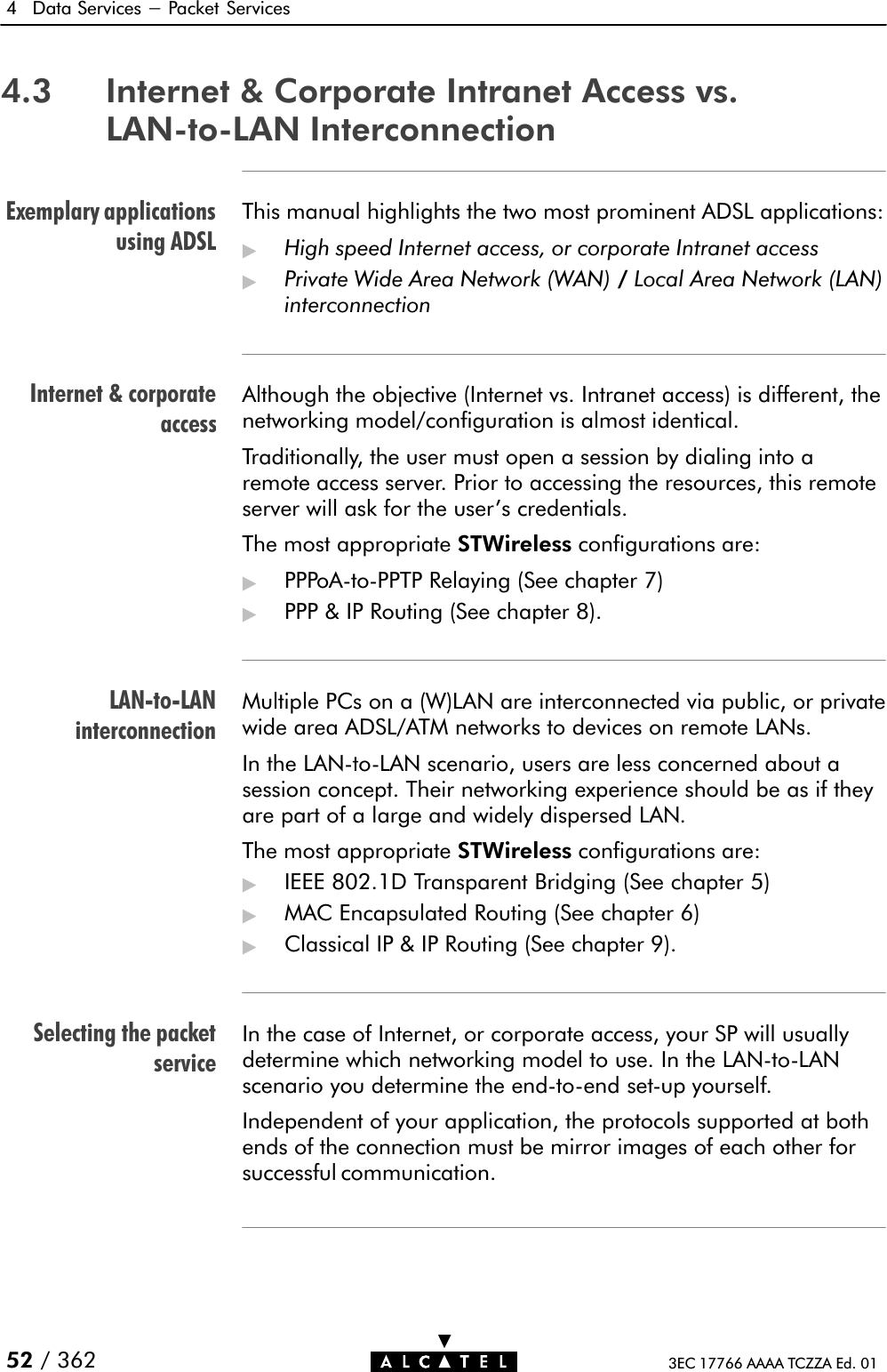 Exemplary applicationsusing ADSLInternet &amp; corporateaccessLANĆtoĆLANinterconnectionSelecting the packetservice4 Data Services - Packet Services52 / 362 3EC 17766 AAAA TCZZA Ed. 014.3 Internet &amp; Corporate Intranet Access vs.LANĆtoĆLAN InterconnectionThis manual highlights the two most prominent ADSL applications:&quot;High speed Internet access, or corporate Intranet access&quot;Private Wide Area Network (WAN) /Local Area Network (LAN)interconnectionAlthough the objective (Internet vs. Intranet access) is different, thenetworking model/configuration is almost identical.Traditionally, the user must open a session by dialing into aremote access server. Prior to accessing the resources, this remoteserver will ask for the user&apos;s credentials.The most appropriate STWireless configurations are:&quot;PPPoAĆtoĆPPTP Relaying (See chapter 7)&quot;PPP &amp; IP Routing (See chapter 8).Multiple PCs on a (W)LAN are interconnected via public, or privatewide area ADSL/ATM networks to devices on remote LANs.In the LANĆtoĆLAN scenario, users are less concerned about asession concept. Their networking experience should be as if theyare part of a large and widely dispersed LAN.The most appropriate STWireless configurations are:&quot;IEEE 802.1D Transparent Bridging (See chapter 5)&quot;MAC Encapsulated Routing (See chapter 6)&quot;Classical IP &amp; IP Routing (See chapter 9).In the case of Internet, or corporate access, your SP will usuallydetermine which networking model to use. In the LANĆtoĆLANscenario you determine the endĆtoĆend setĆup yourself.Independent of your application, the protocols supported at bothends of the connection must be mirror images of each other forsuccessful communication.