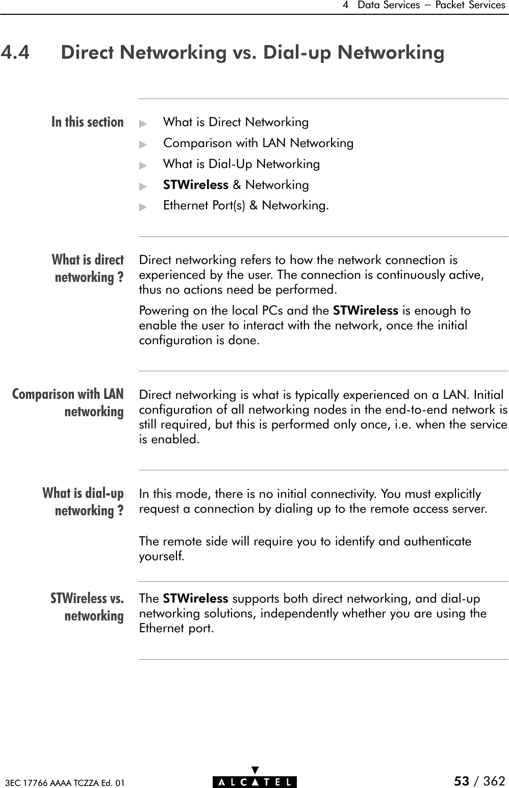 In this sectionWhat is directnetworking ?Comparison with LANnetworkingWhat is dialĆupnetworking ?STWireless vs.networking4 Data Services - Packet Services53 / 3623EC 17766 AAAA TCZZA Ed. 014.4 Direct Networking vs. DialĆup Networking&quot;What is Direct Networking&quot;Comparison with LAN Networking&quot;What is DialĆUp Networking&quot;STWireless &amp; Networking&quot;Ethernet Port(s) &amp; Networking.Direct networking refers to how the network connection isexperienced by the user. The connection is continuously active,thus no actions need be performed.Powering on the local PCs and the STWireless is enough toenable the user to interact with the network, once the initialconfiguration is done.Direct networking is what is typically experienced on a LAN. Initialconfiguration of all networking nodes in the endĆtoĆend network isstill required, but this is performed only once, i.e. when the serviceis enabled.In this mode, there is no initial connectivity. You must explicitlyrequest a connection by dialing up to the remote access server.The remote side will require you to identify and authenticateyourself.The STWireless supports both direct networking, and dialĆupnetworking solutions, independently whether you are using theEthernet port.