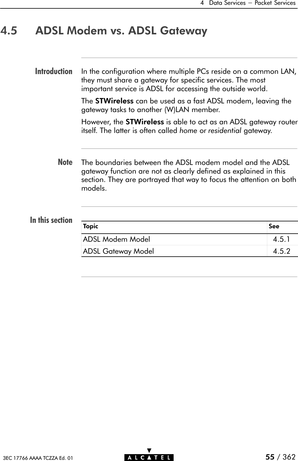 IntroductionNoteIn this section4 Data Services - Packet Services55 / 3623EC 17766 AAAA TCZZA Ed. 014.5 ADSL Modem vs. ADSL GatewayIn the configuration where multiple PCs reside on a common LAN,they must share a gateway for specific services. The mostimportant service is ADSL for accessing the outside world.The STWireless can be used as a fast ADSL modem, leaving thegateway tasks to another (W)LAN member.However, the STWireless is able to act as an ADSL gateway routeritself. The latter is often called home or residential gateway.The boundaries between the ADSL modem model and the ADSLgateway function are not as clearly defined as explained in thissection. They are portrayed that way to focus the attention on bothmodels.Topic SeeADSL Modem Model 4.5.1ADSL Gateway Model 4.5.2