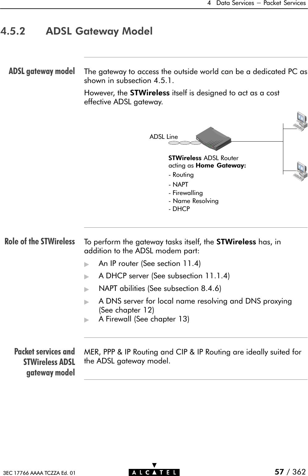 ADSL gateway modelRole of the STWirelessPacket services andSTWireless ADSLgateway model4 Data Services - Packet Services57 / 3623EC 17766 AAAA TCZZA Ed. 014.5.2 ADSL Gateway ModelThe gateway to access the outside world can be a dedicated PC asshown in subsection 4.5.1.However, the STWireless itself is designed to act as a costeffective ADSL gateway.STWireless ADSL Routeracting as Home Gateway:Ć RoutingĆ NAPTĆ FirewallingĆ Name ResolvingADSL LineĆ DHCPTo perform the gateway tasks itself, the STWireless has, inaddition to the ADSL modem part:&quot;An IP router (See section 11.4)&quot;A DHCP server (See subsection 11.1.4)&quot;NAPT abilities (See subsection 8.4.6)&quot;A DNS server for local name resolving and DNS proxying(See chapter 12)&quot;A Firewall (See chapter 13)MER, PPP &amp; IP Routing and CIP &amp; IP Routing are ideally suited forthe ADSL gateway model.