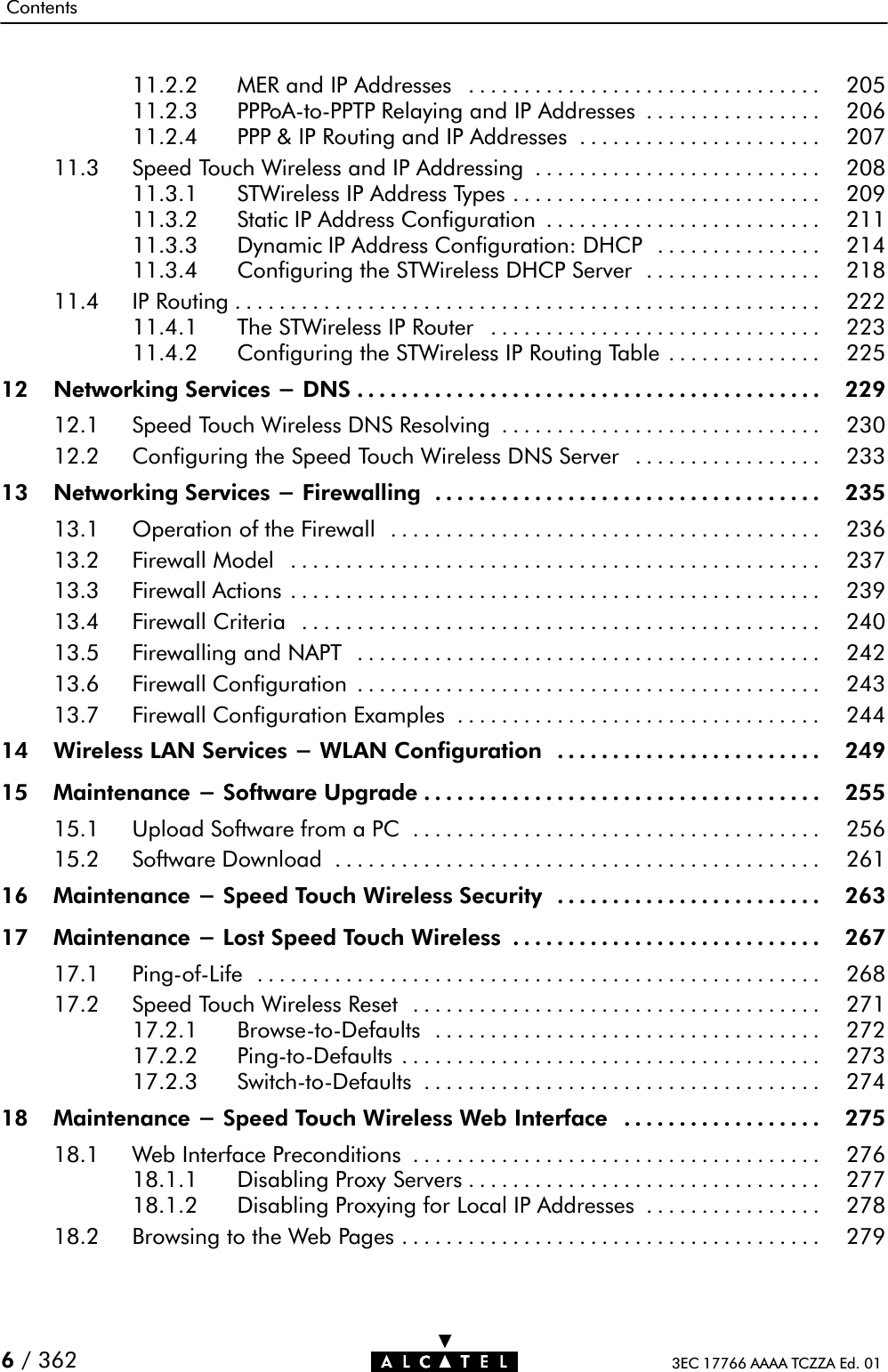 Contents3EC 17766 AAAA TCZZA Ed. 016/ 36211.2.2 MER and IP Addresses 205................................11.2.3 PPPoAĆtoĆPPTP Relaying and IP Addresses 206................11.2.4 PPP &amp; IP Routing and IP Addresses 207......................11.3 Speed Touch Wireless and IP Addressing 208..........................11.3.1 STWireless IP Address Types 209............................11.3.2 Static IP Address Configuration 211.........................11.3.3 Dynamic IP Address Configuration: DHCP 214...............11.3.4 Configuring the STWireless DHCP Server 218................11.4 IP Routing 222.....................................................11.4.1 The STWireless IP Router 223..............................11.4.2 Configuring the STWireless IP Routing Table 225..............12 Networking Services - DNS 229..........................................12.1 Speed Touch Wireless DNS Resolving 230.............................12.2 Configuring the Speed Touch Wireless DNS Server 233.................13 Networking Services - Firewalling 235...................................13.1 Operation of the Firewall 236.......................................13.2 Firewall Model 237................................................13.3 Firewall Actions 239................................................13.4 Firewall Criteria 240...............................................13.5 Firewalling and NAPT 242..........................................13.6 Firewall Configuration 243..........................................13.7 Firewall Configuration Examples 244.................................14 Wireless LAN Services - WLAN Configuration 249........................15 Maintenance - Software Upgrade 255....................................15.1 Upload Software from a PC 256.....................................15.2 Software Download 261............................................16 Maintenance - Speed Touch Wireless Security 263........................17 Maintenance - Lost Speed Touch Wireless 267............................17.1 PingĆofĆLife 268...................................................17.2 Speed Touch Wireless Reset 271.....................................17.2.1 BrowseĆtoĆDefaults 272...................................17.2.2 PingĆtoĆDefaults 273......................................17.2.3 SwitchĆtoĆDefaults 274....................................18 Maintenance - Speed Touch Wireless Web Interface 275..................18.1 Web Interface Preconditions 276.....................................18.1.1 Disabling Proxy Servers 277................................18.1.2 Disabling Proxying for Local IP Addresses 278................18.2 Browsing to the Web Pages 279......................................