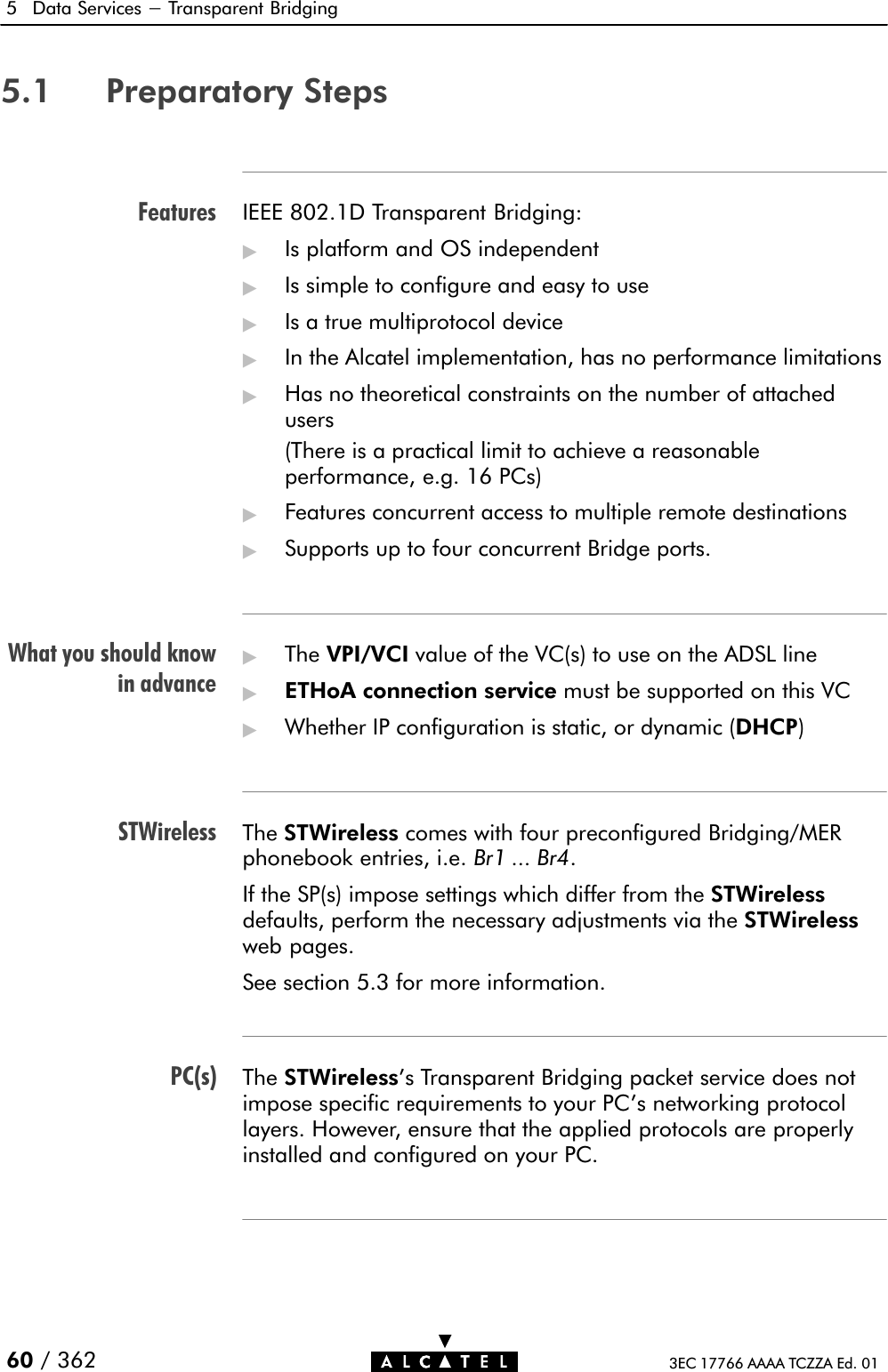 FeaturesWhat you should knowin advanceSTWirelessPC(s)5 Data Services - Transparent Bridging60 / 362 3EC 17766 AAAA TCZZA Ed. 015.1 Preparatory StepsIEEE 802.1D Transparent Bridging:&quot;Is platform and OS independent&quot;Is simple to configure and easy to use&quot;Is a true multiprotocol device&quot;In the Alcatel implementation, has no performance limitations&quot;Has no theoretical constraints on the number of attachedusers(There is a practical limit to achieve a reasonableperformance, e.g. 16 PCs)&quot;Features concurrent access to multiple remote destinations&quot;Supports up to four concurrent Bridge ports.&quot;The VPI/VCI value of the VC(s) to use on the ADSL line&quot;ETHoA connection service must be supported on this VC&quot;Whether IP configuration is static, or dynamic (DHCP)The STWireless comes with four preconfigured Bridging/MERphonebook entries, i.e. Br1 ... Br4.If the SP(s) impose settings which differ from the STWirelessdefaults, perform the necessary adjustments via the STWirelessweb pages.See section 5.3 for more information.The STWireless&apos;s Transparent Bridging packet service does notimpose specific requirements to your PC&apos;s networking protocollayers. However, ensure that the applied protocols are properlyinstalled and configured on your PC.