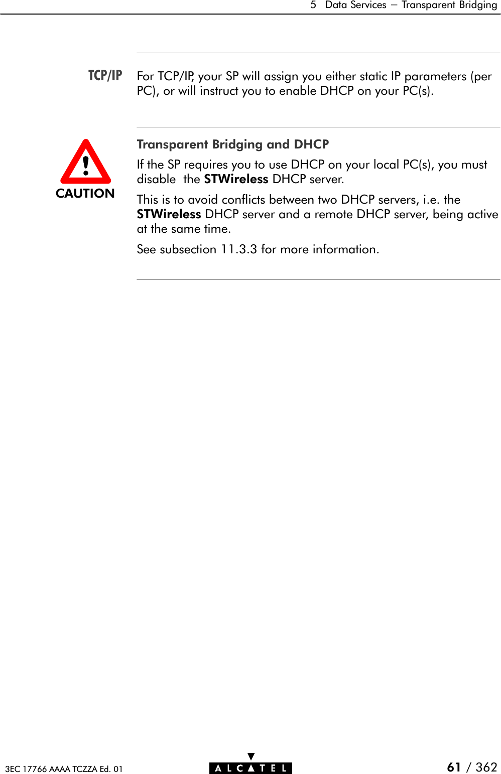 TCP/IP5 Data Services - Transparent Bridging61 / 3623EC 17766 AAAA TCZZA Ed. 01For TCP/IP, your SP will assign you either static IP parameters (perPC), or will instruct you to enable DHCP on your PC(s).Transparent Bridging and DHCPIf the SP requires you to use DHCP on your local PC(s), you mustdisable the STWireless DHCP server.This is to avoid conflicts between two DHCP servers, i.e. theSTWireless DHCP server and a remote DHCP server, being activeat the same time.See subsection 11.3.3 for more information.CAUTION