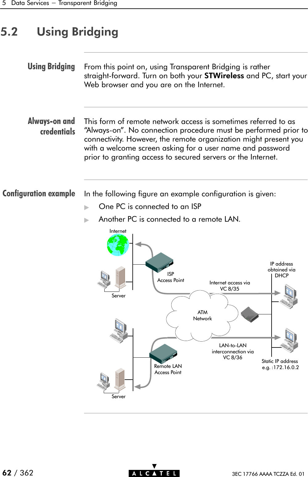 Using BridgingAlwaysĆon andcredentialsConfiguration example5 Data Services - Transparent Bridging62 / 362 3EC 17766 AAAA TCZZA Ed. 015.2 Using BridgingFrom this point on, using Transparent Bridging is ratherstraightĆforward. Turn on both your STWireless and PC, start yourWeb browser and you are on the Internet.This form of remote network access is sometimes referred to asAlwaysĆon&quot;. No connection procedure must be performed prior toconnectivity. However, the remote organization might present youwith a welcome screen asking for a user name and passwordprior to granting access to secured servers or the Internet.In the following figure an example configuration is given:&quot;One PC is connected to an ISP&quot;Another PC is connected to a remote LAN.Internet access viaVC 8/35InternetISPAccess PointRemote LANAccess PointLANĆtoĆLANinterconnection viaVC 8/36 Static IP addresse.g. :172.16.0.2ServerServerIP addressobtained viaDHCPATMNetwork