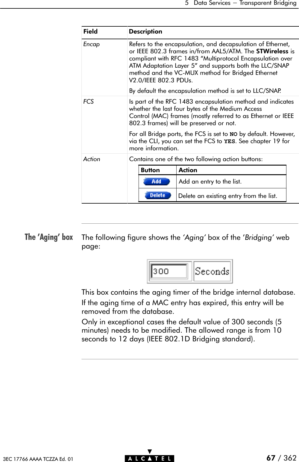 The &apos;Aging&apos; box5 Data Services - Transparent Bridging67 / 3623EC 17766 AAAA TCZZA Ed. 01Field DescriptionEncap Refers to the encapsulation, and decapsulation of Ethernet,or IEEE 802.3 frames in/from AAL5/ATM. The STWireless iscompliant with RFC 1483 Multiprotocol Encapsulation overATM Adaptation Layer 5&quot; and supports both the LLC/SNAPmethod and the VCĆMUX method for Bridged EthernetV2.0/IEEE 802.3 PDUs.By default the encapsulation method is set to LLC/SNAP.FCS Is part of the RFC 1483 encapsulation method and indicateswhether the last four bytes of the Medium AccessControl (MAC) frames (mostly referred to as Ethernet or IEEE802.3 frames) will be preserved or not.For all Bridge ports, the FCS is set to NO by default. However,via the CLI, you can set the FCS to YES. See chapter 19 formore information.Action Contains one of the two following action buttons:Button ActionDelete an existing entry from the list.Add an entry to the list.The following figure shows the &apos;Aging&apos; box of the &apos;Bridging&apos; webpage:This box contains the aging timer of the bridge internal database.If the aging time of a MAC entry has expired, this entry will beremoved from the database.Only in exceptional cases the default value of 300 seconds (5minutes) needs to be modified. The allowed range is from 10seconds to 12 days (IEEE 802.1D Bridging standard).