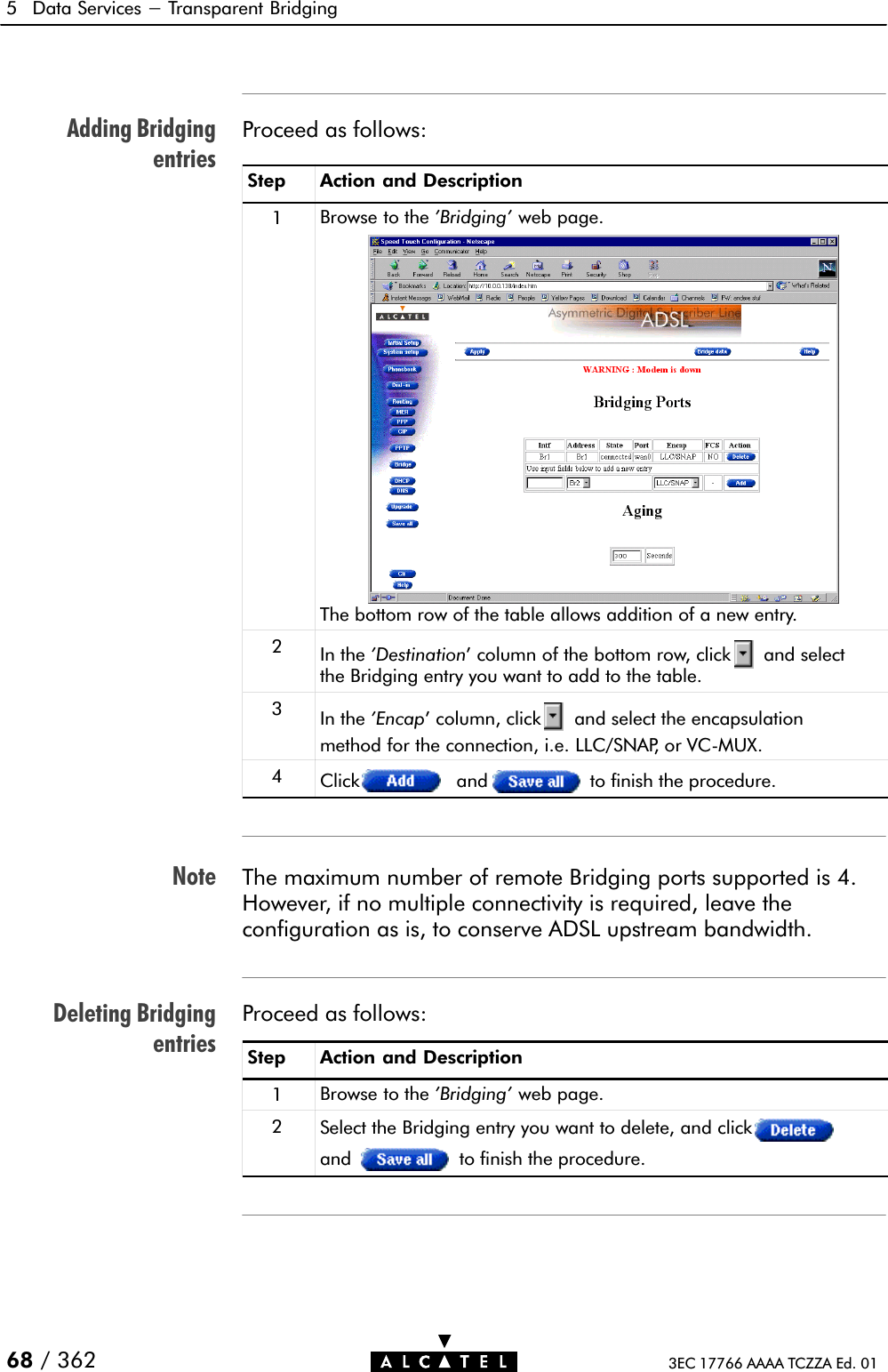 Adding BridgingentriesNoteDeleting Bridgingentries5 Data Services - Transparent Bridging68 / 362 3EC 17766 AAAA TCZZA Ed. 01Proceed as follows:Step Action and Description1Browse to the &apos;Bridging&apos; web page.The bottom row of the table allows addition of a new entry.2In the &apos;Destination&apos; column of the bottom row, click and selectthe Bridging entry you want to add to the table.3In the &apos;Encap&apos; column, click and select the encapsulationmethod for the connection, i.e. LLC/SNAP, or VCĆMUX.4Click and to finish the procedure.The maximum number of remote Bridging ports supported is 4.However, if no multiple connectivity is required, leave theconfiguration as is, to conserve ADSL upstream bandwidth.Proceed as follows:Step Action and Description1Browse to the &apos;Bridging&apos; web page.2Select the Bridging entry you want to delete, and clickand to finish the procedure.