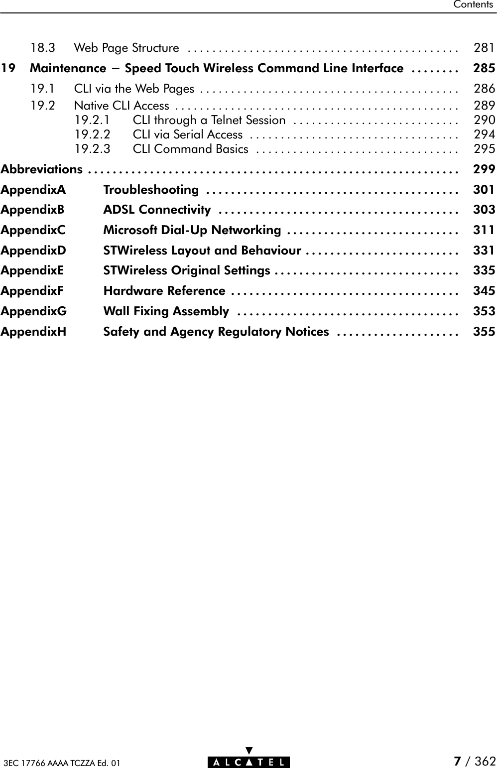 Contents3EC 17766 AAAA TCZZA Ed. 01 7/ 36218.3 Web Page Structure 281............................................19 Maintenance - Speed Touch Wireless Command Line Interface 285........19.1 CLI via the Web Pages 286..........................................19.2 Native CLI Access 289..............................................19.2.1 CLI through a Telnet Session 290...........................19.2.2 CLI via Serial Access 294..................................19.2.3 CLI Command Basics 295.................................Abbreviations 299............................................................AppendixA Troubleshooting 301.........................................AppendixB ADSL Connectivity 303.......................................AppendixC Microsoft DialĆUp Networking 311............................AppendixD STWireless Layout and Behaviour 331.........................AppendixE STWireless Original Settings 335..............................AppendixF Hardware Reference 345.....................................AppendixG Wall Fixing Assembly 353....................................AppendixH Safety and Agency Regulatory Notices 355....................