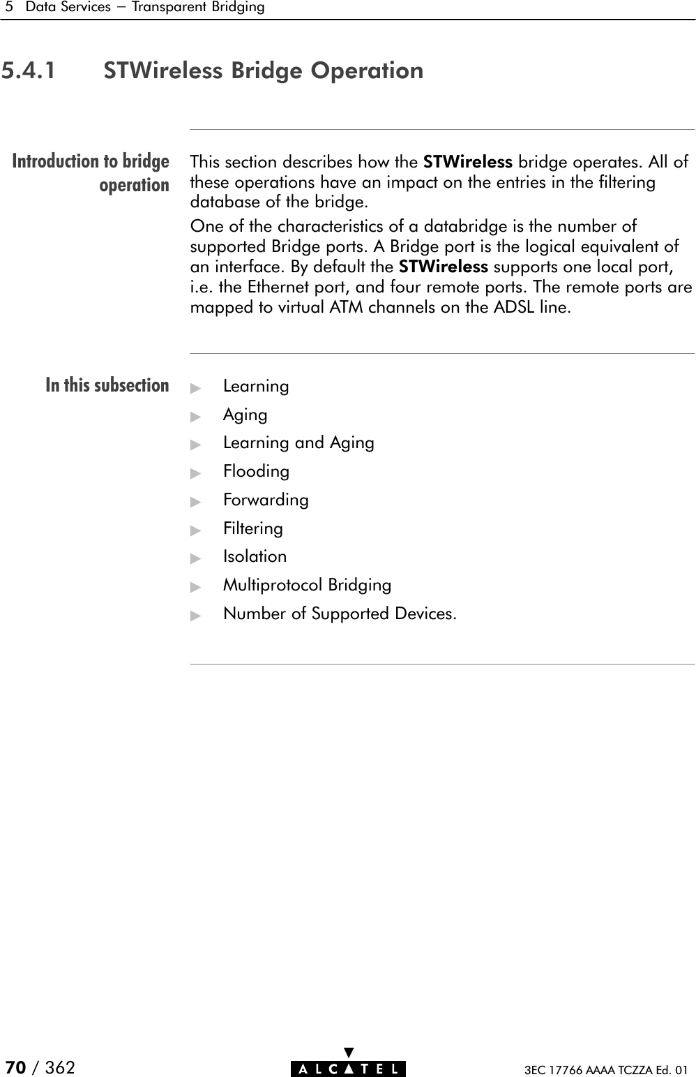 Introduction to bridgeoperationIn this subsection5 Data Services - Transparent Bridging70 / 362 3EC 17766 AAAA TCZZA Ed. 015.4.1 STWireless Bridge OperationThis section describes how the STWireless bridge operates. All ofthese operations have an impact on the entries in the filteringdatabase of the bridge.One of the characteristics of a databridge is the number of supported Bridge ports. A Bridge port is the logical equivalent of an interface. By default the STWireless supports one local port,i.e. the Ethernet port, and four remote ports. The remote ports aremapped to virtual ATM channels on the ADSL line.&quot;Learning&quot;Aging&quot;Learning and Aging&quot;Flooding&quot;Forwarding&quot;Filtering&quot;Isolation&quot;Multiprotocol Bridging&quot;Number of Supported Devices.