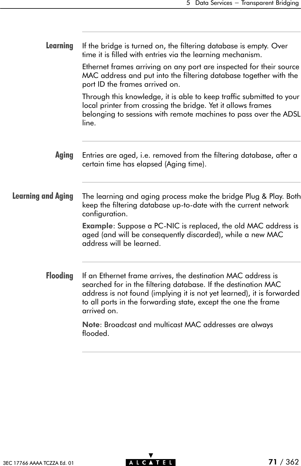 LearningAgingLearning and AgingFlooding5 Data Services - Transparent Bridging71 / 3623EC 17766 AAAA TCZZA Ed. 01If the bridge is turned on, the filtering database is empty. Overtime it is filled with entries via the learning mechanism.Ethernet frames arriving on any port are inspected for their sourceMAC address and put into the filtering database together with theport ID the frames arrived on.Through this knowledge, it is able to keep traffic submitted to yourlocal printer from crossing the bridge. Yet it allows framesbelonging to sessions with remote machines to pass over the ADSLline.Entries are aged, i.e. removed from the filtering database, after acertain time has elapsed (Aging time).The learning and aging process make the bridge Plug &amp; Play. Bothkeep the filtering database upĆtoĆdate with the current networkconfiguration.Example: Suppose a PCĆNIC is replaced, the old MAC address isaged (and will be consequently discarded), while a new MACaddress will be learned.If an Ethernet frame arrives, the destination MAC address issearched for in the filtering database. If the destination MACaddress is not found (implying it is not yet learned), it is forwardedto all ports in the forwarding state, except the one the framearrived on.Note: Broadcast and multicast MAC addresses are alwaysflooded.