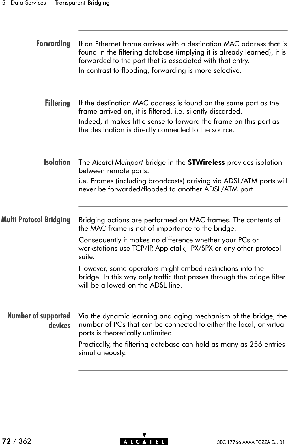 ForwardingFilteringIsolationMulti Protocol BridgingNumber of supporteddevices5 Data Services - Transparent Bridging72 / 362 3EC 17766 AAAA TCZZA Ed. 01If an Ethernet frame arrives with a destination MAC address that isfound in the filtering database (implying it is already learned), it isforwarded to the port that is associated with that entry.In contrast to flooding, forwarding is more selective.If the destination MAC address is found on the same port as theframe arrived on, it is filtered, i.e. silently discarded.Indeed, it makes little sense to forward the frame on this port asthe destination is directly connected to the source.The Alcatel Multiport bridge in the STWireless provides isolationbetween remote ports.i.e. Frames (including broadcasts) arriving via ADSL/ATM ports willnever be forwarded/flooded to another ADSL/ATM port.Bridging actions are performed on MAC frames. The contents ofthe MAC frame is not of importance to the bridge.Consequently it makes no difference whether your PCs orworkstations use TCP/IP, Appletalk, IPX/SPX or any other protocolsuite.However, some operators might embed restrictions into thebridge. In this way only traffic that passes through the bridge filterwill be allowed on the ADSL line.Via the dynamic learning and aging mechanism of the bridge, thenumber of PCs that can be connected to either the local, or virtualports is theoretically unlimited.Practically, the filtering database can hold as many as 256 entriessimultaneously.