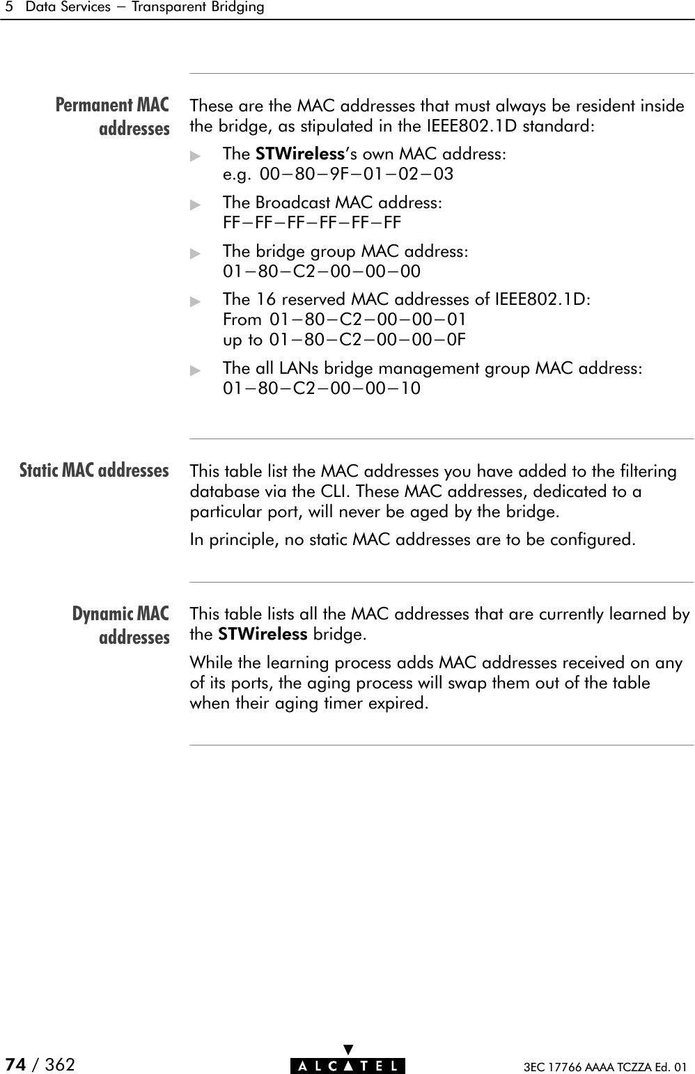 Permanent MACaddressesStatic MAC addressesDynamic MACaddresses5 Data Services - Transparent Bridging74 / 362 3EC 17766 AAAA TCZZA Ed. 01These are the MAC addresses that must always be resident insidethe bridge, as stipulated in the IEEE802.1D standard:&quot;The STWireless&apos;s own MAC address:e.g. 00-80-9F-01-02-03&quot;The Broadcast MAC address:FF-FF-FF-FF-FF-FF&quot;The bridge group MAC address:01-80-C2-00-00-00&quot;The 16 reserved MAC addresses of IEEE802.1D:From 01-80-C2-00-00-01up to 01-80-C2-00-00-0F&quot;The all LANs bridge management group MAC address:01-80-C2-00-00-10This table list the MAC addresses you have added to the filteringdatabase via the CLI. These MAC addresses, dedicated to aparticular port, will never be aged by the bridge.In principle, no static MAC addresses are to be configured.This table lists all the MAC addresses that are currently learned bythe STWireless bridge.While the learning process adds MAC addresses received on anyof its ports, the aging process will swap them out of the tablewhen their aging timer expired.