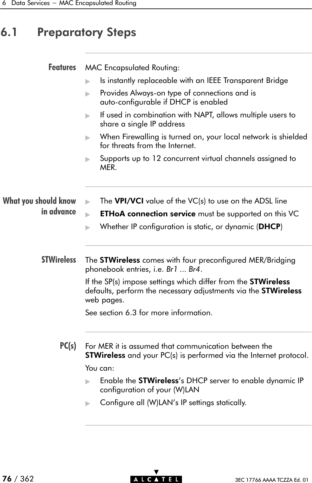 FeaturesWhat you should knowin advanceSTWirelessPC(s)6 Data Services - MAC Encapsulated Routing76 / 362 3EC 17766 AAAA TCZZA Ed. 016.1 Preparatory StepsMAC Encapsulated Routing:&quot;Is instantly replaceable with an IEEE Transparent Bridge&quot;Provides AlwaysĆon type of connections and isautoĆconfigurable if DHCP is enabled&quot;If used in combination with NAPT, allows multiple users toshare a single IP address&quot;When Firewalling is turned on, your local network is shieldedfor threats from the Internet.&quot;Supports up to 12 concurrent virtual channels assigned toMER.&quot;The VPI/VCI value of the VC(s) to use on the ADSL line&quot;ETHoA connection service must be supported on this VC&quot;Whether IP configuration is static, or dynamic (DHCP)The STWireless comes with four preconfigured MER/Bridgingphonebook entries, i.e. Br1 ... Br4.If the SP(s) impose settings which differ from the STWirelessdefaults, perform the necessary adjustments via the STWirelessweb pages.See section 6.3 for more information.For MER it is assumed that communication between theSTWireless and your PC(s) is performed via the Internet protocol.You can:&quot;Enable the STWireless&apos;s DHCP server to enable dynamic IPconfiguration of your (W)LAN&quot;Configure all (W)LAN&apos;s IP settings statically.