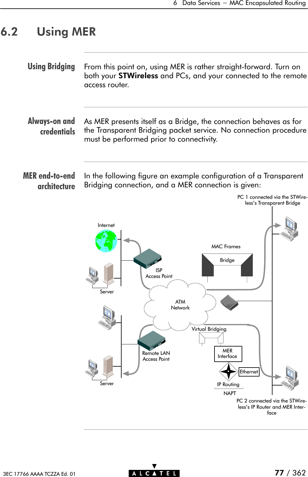 Using BridgingAlwaysĆon andcredentialsMER endĆtoĆendarchitecture6 Data Services - MAC Encapsulated Routing77 / 3623EC 17766 AAAA TCZZA Ed. 016.2 Using MERFrom this point on, using MER is rather straightĆforward. Turn onboth your STWireless and PCs, and your connected to the remoteaccess router.As MER presents itself as a Bridge, the connection behaves as forthe Transparent Bridging packet service. No connection proceduremust be performed prior to connectivity.In the following figure an example configuration of a TransparentBridging connection, and a MER connection is given:InternetISPAccess PointRemote LANAccess PointServerServer PC 1 connected via the STWireĆless&apos;s Transparent BridgeATMNetworkBridgeMAC FramesIP RoutingEthernetMERInterfaceNAPTVirtual BridgingPC 2 connected via the STWireĆless&apos;s IP Router and MER InterĆface