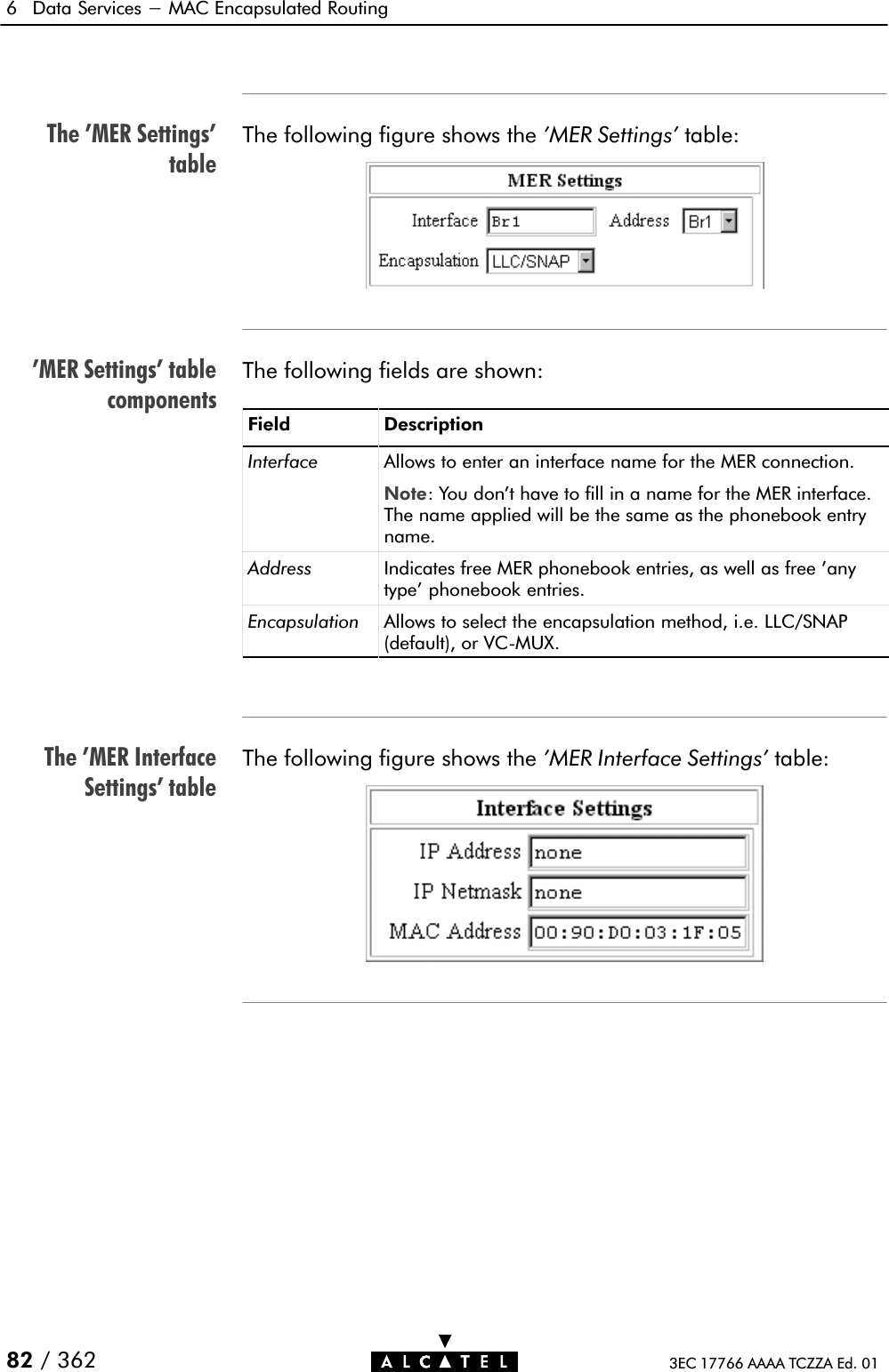 The &apos;MER Settings&apos;table&apos;MER Settings&apos; tablecomponentsThe &apos;MER InterfaceSettings&apos; table6 Data Services - MAC Encapsulated Routing82 / 362 3EC 17766 AAAA TCZZA Ed. 01The following figure shows the &apos;MER Settings&apos; table:The following fields are shown:Field DescriptionInterface Allows to enter an interface name for the MER connection.Note: You don&apos;t have to fill in a name for the MER interface.The name applied will be the same as the phonebook entryname.Address Indicates free MER phonebook entries, as well as free &apos;anytype&apos; phonebook entries.Encapsulation Allows to select the encapsulation method, i.e. LLC/SNAP(default), or VCĆMUX.The following figure shows the &apos;MER Interface Settings&apos; table: