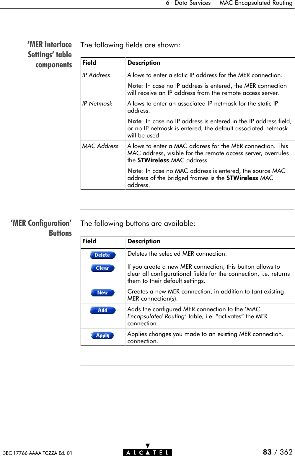 &apos;MER InterfaceSettings&apos; tablecomponents&apos;MER Configuration&apos;Buttons6 Data Services - MAC Encapsulated Routing83 / 3623EC 17766 AAAA TCZZA Ed. 01The following fields are shown:Field DescriptionIP Address Allows to enter a static IP address for the MER connection.Note: In case no IP address is entered, the MER connectionwill receive an IP address from the remote access server.IP Netmask Allows to enter an associated IP netmask for the static IPaddress.Note: In case no IP address is entered in the IP address field,or no IP netmask is entered, the default associated netmaskwill be used.MAC Address Allows to enter a MAC address for the MER connection. ThisMAC address, visible for the remote access server, overrulesthe STWireless MAC address.Note: In case no MAC address is entered, the source MACaddress of the bridged frames is the STWireless MACaddress.The following buttons are available:Field DescriptionDeletes the selected MER connection.If you create a new MER connection, this button allows toclear all configurational fields for the connection, i.e. returnsthem to their default settings.Creates a new MER connection, in addition to (an) existingMER connection(s).Adds the configured MER connection to the &apos;MACEncapsulated Routing&apos; table, i.e. activates&quot; the MERconnection.Applies changes you made to an existing MER connection.connection.