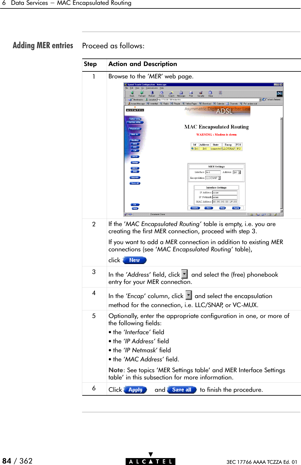 Adding MER entries6 Data Services - MAC Encapsulated Routing84 / 362 3EC 17766 AAAA TCZZA Ed. 01Proceed as follows:Step Action and Description1Browse to the &apos;MER&apos; web page.2If the &apos;MAC Encapsulated Routing&apos; table is empty, i.e. you arecreating the first MER connection, proceed with step 3.If you want to add a MER connection in addition to existing MERconnections (see &apos;MAC Encapsulated Routing&apos; table),click3In the &apos;Address&apos; field, click and select the (free) phonebookentry for your MER connection.4In the &apos;Encap&apos; column, click and select the encapsulationmethod for the connection, i.e. LLC/SNAP, or VCĆMUX.5Optionally, enter the appropriate configuration in one, or more ofthe following fields:•the &apos;Interface&apos; field•the &apos;IP Address&apos; field•the &apos;IP Netmask&apos; field•the &apos;MAC Address&apos; field.Note: See topics &apos;MER Settings table&apos; and MER Interface Settingstable&apos; in this subsection for more information.6Click and to finish the procedure.