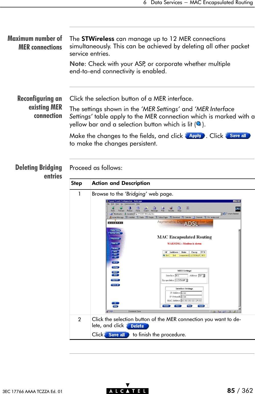 Maximum number ofMER connectionsReconfiguring anexisting MERconnectionDeleting Bridgingentries6 Data Services - MAC Encapsulated Routing85 / 3623EC 17766 AAAA TCZZA Ed. 01The STWireless can manage up to 12 MER connectionssimultaneously. This can be achieved by deleting all other packetservice entries.Note: Check with your ASP, or corporate whether multipleendĆtoĆend connectivity is enabled.Click the selection button of a MER interface.The settings shown in the &apos;MER Settings&apos; and &apos;MER InterfaceSettings&apos; table apply to the MER connection which is marked with ayellow bar and a selection button which is lit ( ).Make the changes to the fields, and click . Clickto make the changes persistent.Proceed as follows:Step Action and Description1 Browse to the &apos;Bridging&apos; web page.2Click the selection button of the MER connection you want to deĆlete, and clickClick to finish the procedure.