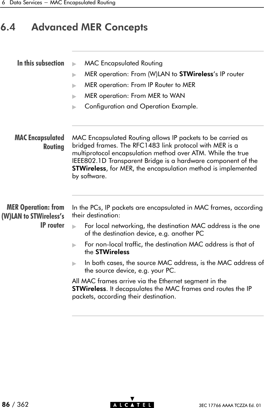 In this subsectionMAC EncapsulatedRoutingMER Operation: from(W)LAN to STWireless&apos;sIP router6 Data Services - MAC Encapsulated Routing86 / 362 3EC 17766 AAAA TCZZA Ed. 016.4 Advanced MER Concepts&quot;MAC Encapsulated Routing&quot;MER operation: From (W)LAN to STWireless&apos;s IP router&quot;MER operation: From IP Router to MER&quot;MER operation: From MER to WAN&quot;Configuration and Operation Example.MAC Encapsulated Routing allows IP packets to be carried asbridged frames. The RFC1483 link protocol with MER is amultiprotocol encapsulation method over ATM. While the trueIEEE802.1D Transparent Bridge is a hardware component of theSTWireless, for MER, the encapsulation method is implementedby software.In the PCs, IP packets are encapsulated in MAC frames, accordingtheir destination:&quot;For local networking, the destination MAC address is the oneof the destination device, e.g. another PC&quot;For nonĆlocal traffic, the destination MAC address is that ofthe STWireless&quot;In both cases, the source MAC address, is the MAC address ofthe source device, e.g. your PC.All MAC frames arrive via the Ethernet segment in theSTWireless. It decapsulates the MAC frames and routes the IPpackets, according their destination.