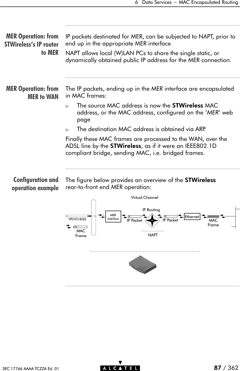 MER Operation: fromSTWireless&apos;s IP routerto MERMER Operation: fromMER to WANConfiguration andoperation example6 Data Services - MAC Encapsulated Routing87 / 3623EC 17766 AAAA TCZZA Ed. 01IP packets destinated for MER, can be subjected to NAPT, prior toend up in the appropriate MER interfaceNAPT allows local (W)LAN PCs to share the single static, ordynamically obtained public IP address for the MER connection.The IP packets, ending up in the MER interface are encapsulatedin MAC frames:&quot;The source MAC address is now the STWireless MACaddress, or the MAC address, configured on the &apos;MER&apos; webpage&quot;The destination MAC address is obtained via ARP.Finally these MAC frames are processed to the WAN, over theADSL line by the STWireless, as if it were an IEEE802.1Dcompliant bridge, sending MAC, i.e. bridged frames.The figure below provides an overview of the STWirelessrearĆtoĆfront end MER operation:Virtual ChannelVPI/VCI:8/83IP RoutingIP Packet Ethernet MACFrameMERInterface IP PacketMACFrame NAPT