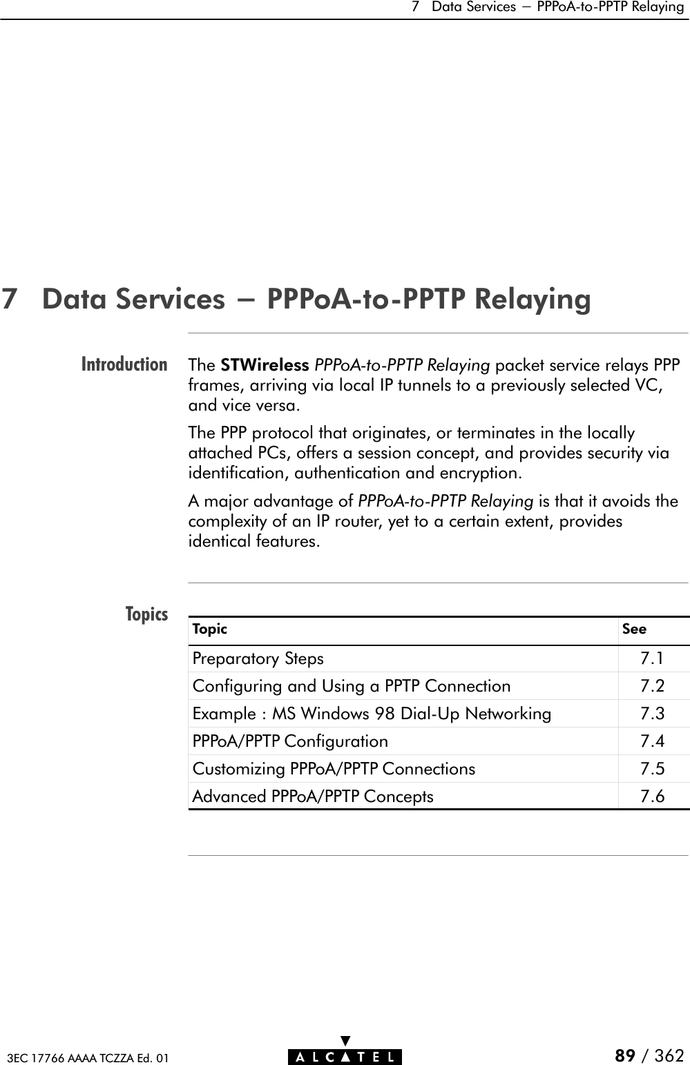 IntroductionTopics7 Data Services - PPPoAĆtoĆPPTP Relaying89 / 3623EC 17766 AAAA TCZZA Ed. 017 Data Services - PPPoAĆtoĆPPTP RelayingThe STWireless PPPoAĆtoĆPPTP Relaying packet service relays PPPframes, arriving via local IP tunnels to a previously selected VC,and vice versa.The PPP protocol that originates, or terminates in the locallyattached PCs, offers a session concept, and provides security viaidentification, authentication and encryption.A major advantage of PPPoAĆtoĆPPTP Relaying is that it avoids thecomplexity of an IP router, yet to a certain extent, providesidentical features.Topic SeePreparatory Steps 7.1Configuring and Using a PPTP Connection 7.2Example : MS Windows 98 DialĆUp Networking 7.3PPPoA/PPTP Configuration 7.4Customizing PPPoA/PPTP Connections 7.5Advanced PPPoA/PPTP Concepts 7.6