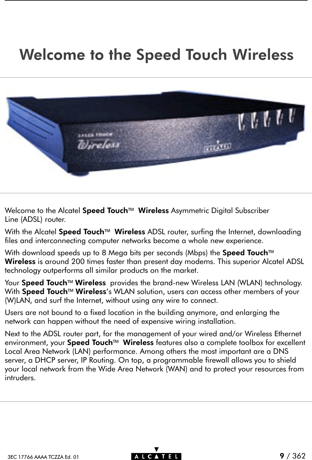 9/ 3623EC 17766 AAAA TCZZA Ed. 01Welcome to the Speed Touch WirelessWelcome to the Alcatel Speed TouchWireless Asymmetric Digital SubscriberLine (ADSL) router.With the Alcatel Speed TouchWireless ADSL router, surfing the Internet, downloadingfiles and interconnecting computer networks become a whole new experience.With download speeds up to 8 Mega bits per seconds (Mbps) the Speed TouchWireless is around 200 times faster than present day modems. This superior Alcatel ADSLtechnology outperforms all similar products on the market.Your Speed TouchWireless provides the brandĆnew Wireless LAN (WLAN) technology.With Speed TouchWireless&apos;s WLAN solution, users can access other members of your(W)LAN, and surf the Internet, without using any wire to connect.Users are not bound to a fixed location in the building anymore, and enlarging thenetwork can happen without the need of expensive wiring installation.Next to the ADSL router part, for the management of your wired and/or Wireless Ethernetenvironment, your Speed TouchWireless features also a complete toolbox for excellentLocal Area Network (LAN) performance. Among others the most important are a DNSserver, a DHCP server, IP Routing. On top, a programmable firewall allows you to shieldyour local network from the Wide Area Network (WAN) and to protect your resources fromintruders.