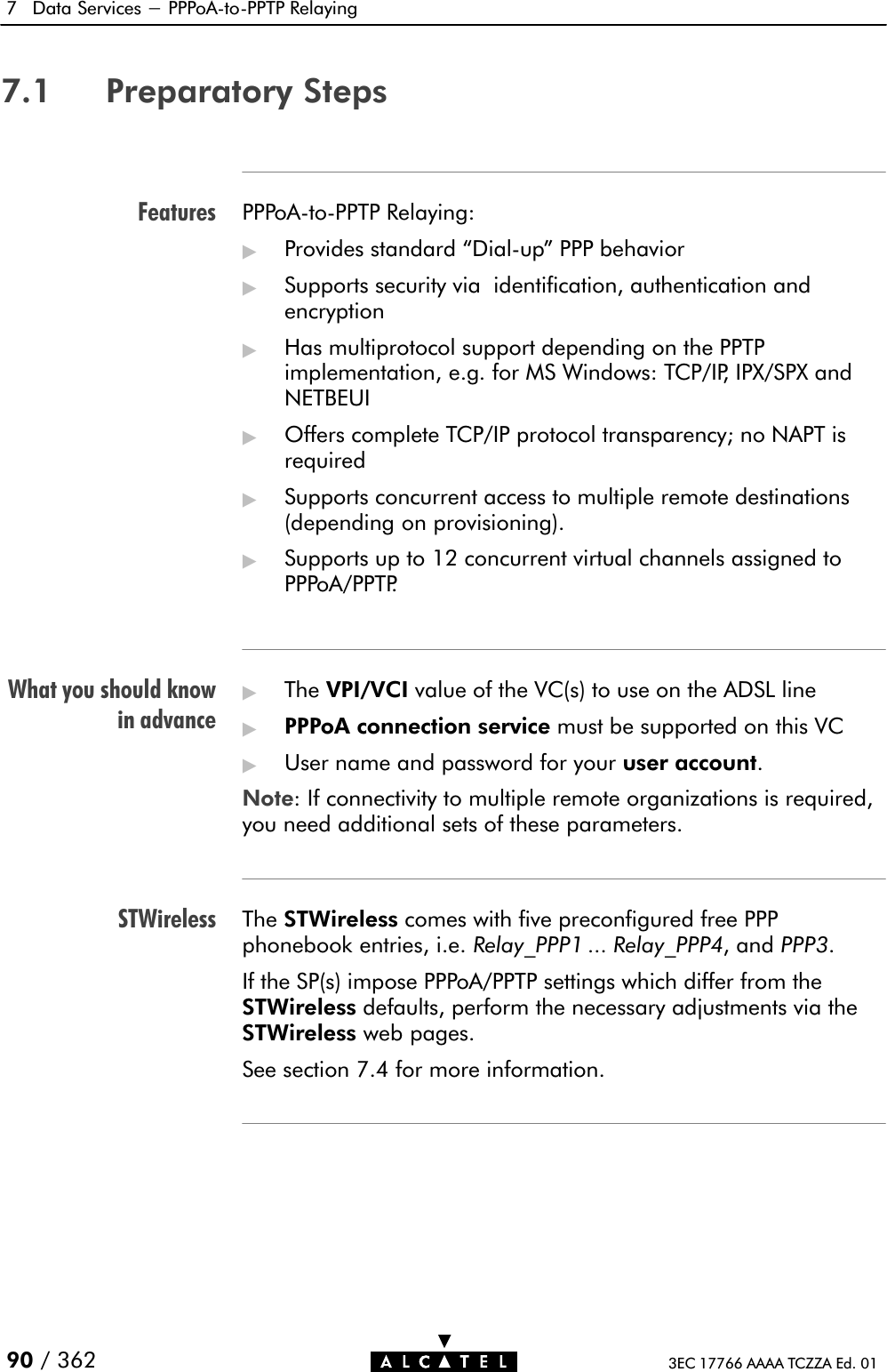 FeaturesWhat you should knowin advanceSTWireless7 Data Services - PPPoAĆtoĆPPTP Relaying90 / 362 3EC 17766 AAAA TCZZA Ed. 017.1 Preparatory StepsPPPoAĆtoĆPPTP Relaying:&quot;Provides standard DialĆup&quot; PPP behavior&quot;Supports security via identification, authentication andencryption&quot;Has multiprotocol support depending on the PPTPimplementation, e.g. for MS Windows: TCP/IP, IPX/SPX andNETBEUI&quot;Offers complete TCP/IP protocol transparency; no NAPT isrequired&quot;Supports concurrent access to multiple remote destinations(depending on provisioning).&quot;Supports up to 12 concurrent virtual channels assigned toPPPoA/PPTP.&quot;The VPI/VCI value of the VC(s) to use on the ADSL line&quot;PPPoA connection service must be supported on this VC&quot;User name and password for your user account.Note: If connectivity to multiple remote organizations is required,you need additional sets of these parameters.The STWireless comes with five preconfigured free PPPphonebook entries, i.e. Relay_PPP1 ... Relay_PPP4, and PPP3.If the SP(s) impose PPPoA/PPTP settings which differ from theSTWireless defaults, perform the necessary adjustments via theSTWireless web pages.See section 7.4 for more information.