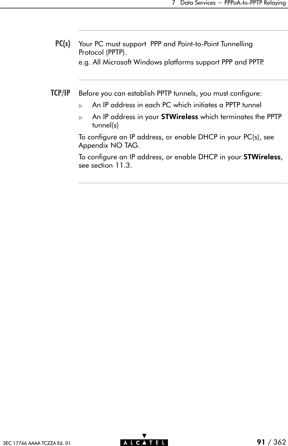 PC(s)TCP/IP7 Data Services - PPPoAĆtoĆPPTP Relaying91 / 3623EC 17766 AAAA TCZZA Ed. 01Your PC must support PPP and PointĆtoĆPoint TunnellingProtocol (PPTP).e.g. All Microsoft Windows platforms support PPP and PPTP.Before you can establish PPTP tunnels, you must configure:&quot;An IP address in each PC which initiates a PPTP tunnel&quot;An IP address in your STWireless which terminates the PPTPtunnel(s)To configure an IP address, or enable DHCP in your PC(s), seeAppendix NO TAG.To configure an IP address, or enable DHCP in your STWireless,see section 11.3.