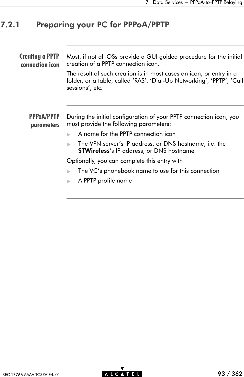 Creating a PPTPconnection iconPPPoA/PPTPparameters7 Data Services - PPPoAĆtoĆPPTP Relaying93 / 3623EC 17766 AAAA TCZZA Ed. 017.2.1 Preparing your PC for PPPoA/PPTPMost, if not all OSs provide a GUI guided procedure for the initialcreation of a PPTP connection icon.The result of such creation is in most cases an icon, or entry in afolder, or a table, called &apos;RAS&apos;, &apos;DialĆUp Networking&apos;, &apos;PPTP&apos;, &apos;Callsessions&apos;, etc.During the initial configuration of your PPTP connection icon, youmust provide the following parameters:&quot;A name for the PPTP connection icon&quot;The VPN server&apos;s IP address, or DNS hostname, i.e. theSTWireless&apos;s IP address, or DNS hostnameOptionally, you can complete this entry with&quot;The VC&apos;s phonebook name to use for this connection&quot;A PPTP profile name