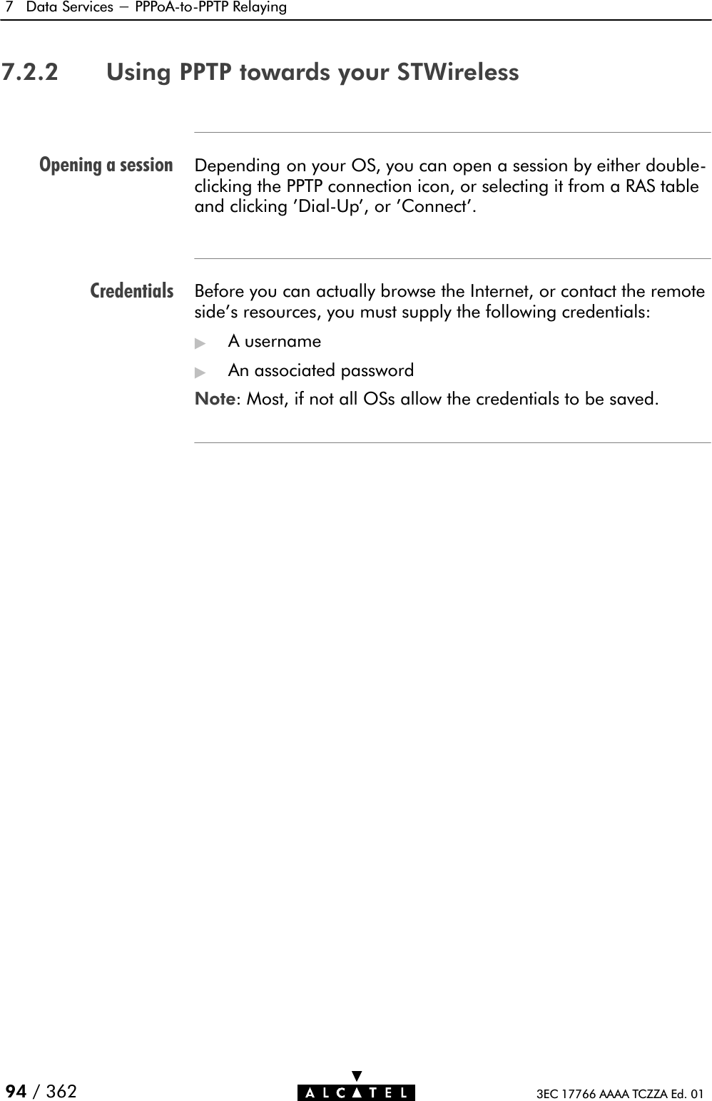 Opening a sessionCredentials7 Data Services - PPPoAĆtoĆPPTP Relaying94 / 362 3EC 17766 AAAA TCZZA Ed. 017.2.2 Using PPTP towards your STWirelessDepending on your OS, you can open a session by either doubleĆclicking the PPTP connection icon, or selecting it from a RAS tableand clicking &apos;DialĆUp&apos;, or &apos;Connect&apos;.Before you can actually browse the Internet, or contact the remote side&apos;s resources, you must supply the following credentials:&quot;A username&quot;An associated passwordNote: Most, if not all OSs allow the credentials to be saved.