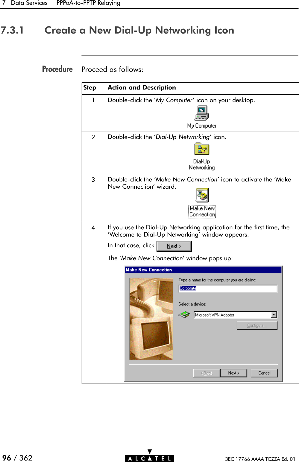 Procedure7 Data Services - PPPoAĆtoĆPPTP Relaying96 / 362 3EC 17766 AAAA TCZZA Ed. 017.3.1 Create a New DialĆUp Networking IconProceed as follows:Step Action and Description1DoubleĆclick the &apos;My Computer&apos; icon on your desktop.2DoubleĆclick the &apos;DialĆUp Networking&apos; icon.3DoubleĆclick the &apos;Make New Connection&apos; icon to activate the &apos;MakeNew Connection&apos; wizard.4If you use the DialĆUp Networking application for the first time, the&apos;Welcome to DialĆUp Networking&apos; window appears.In that case, clickThe &apos;Make New Connection&apos; window pops up: